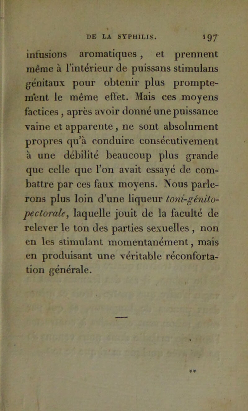 infusions aromatiques, et prennent même à l’intérieur de puissans stimulans génitaux pour obtenir plus prompte- ment le même eflét. Mais ces moyens factices, après avoir donné une puissance vaine et apparente, ne sont absolument propres qu’à conduire consécutivement à une débilité beaucoup plus grande que celle que l’on avait essayé de com- battre par ces faux moyens. Nous parle- rons plus loin d’une liqueur toni-génito- pectorale, laquelle jouit de la faculté de relever le ton des parties sexuelles , non en les stimulant momentanément, mais en produisant une véritable réconforta- tion générale.