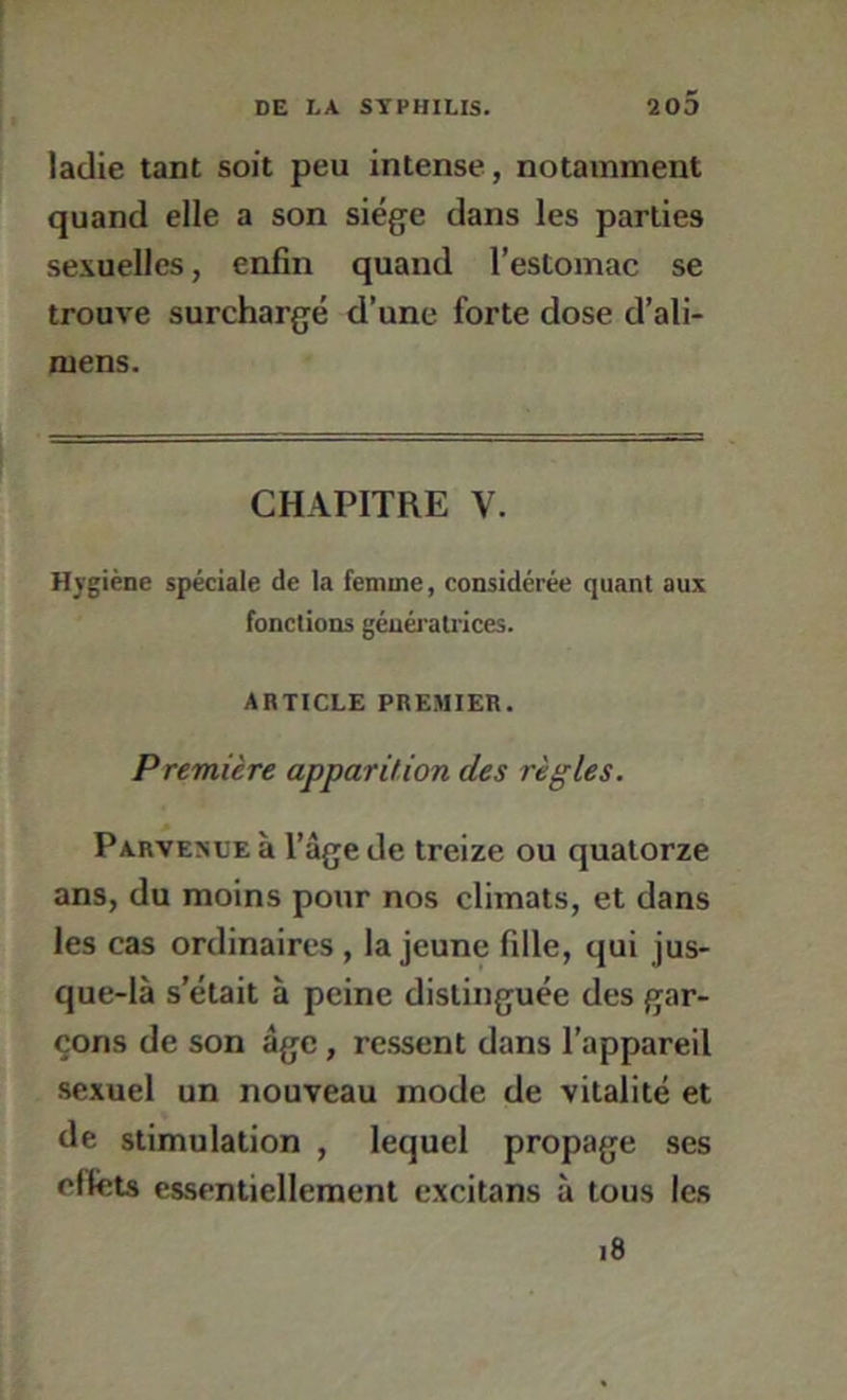 ladie tant soit peu intense , notamment quand elle a son siège dans les parties sexuelles, enfin quand l’estomac se trouve surchargé d’une forte dose d’ali- mens. CHAPITRE V. Hygiène spéciale de la femme, considérée quant aux fonctions géuéraU'ices. ARTICLE PREMIER. Première apparition des règles. Parvenue à l’âge de treize ou quatorze ans, du moins pour nos climats, et dans les cas ordinaires , la jeune fille, qui jus- que-là s’était à peine distinguée des gar- çons de son âge, re.ssent dans l’appareil sexuel un nouveau mode de vitalité et de stimulation , lequel propage ses effets essentiellement excitans à tous les i8