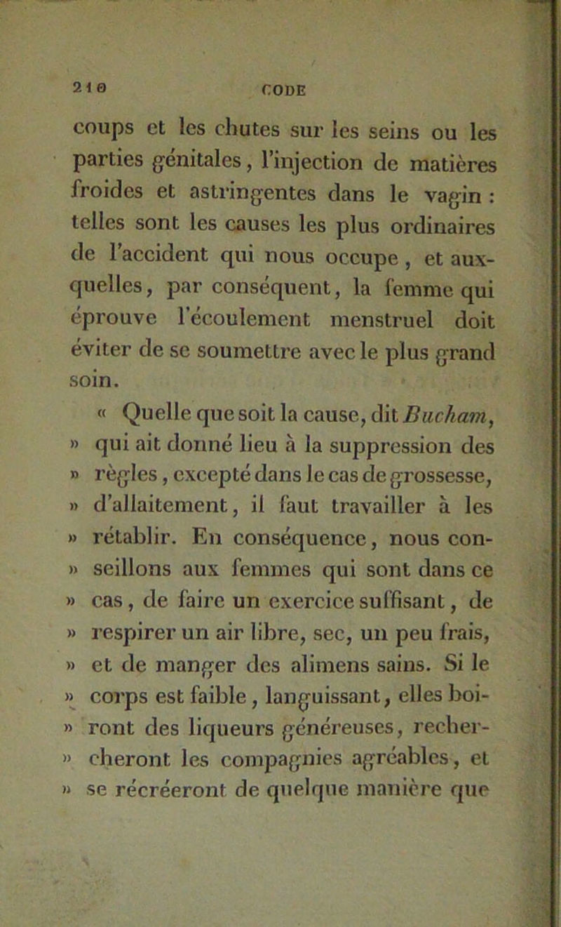 coups et les chutes sur les seins ou les parties génitales, l’injection de matières froides et astringentes dans le vagin : telles sont les causes les plus ordinaires de l’accident qui nous occupe, et aux- quelles, par conséquent, la femme qui éprouve l’écoulement menstruel doit éviter de se soumettre avec le plus grand soin. « Quelle que soit la cause, ùkBucha7n, » qui ait donné lieu à la suppression des » règles, excepté dans le cas de grossesse, » d’allaitement, il faut travailler à les » rétablir. En conséquence, nous con- » seillons aux femmes qui sont dans ce » cas, de faire un exercice suffisant, de » respirer un air libre, sec, un peu frais, » et de manger des alimens sains. Si le » corps est faible, languissant, elles boi- » ront des liqueurs généreuses, recber- » cheront les compagnies agréables, et « se récréeront de quelque manière que