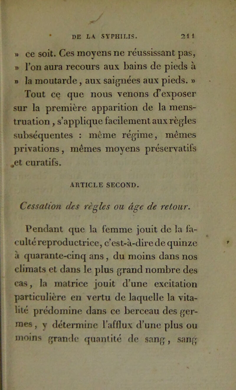 » ce soit. Ces moyens ne réussissant pas, B l’on aura recours aux bains de pieds à D la moutarde, aux sai{jnées aux pieds. » Tout ce que nous venons d’exposer sur la première apparition de la mens- truation , s’applique facilement aux règles subséquentes : meme régime, mêmes privations, mêmes moyens préservatifs ,et curatifs. ARTICLE SECOND. Cessation des règles ou âge de retour. Pendant que la femme jouit de la fa- culté reproductrice, c’est-à-dire de quinze à quarante-cinq ans, du moins dans nos climats et dans le plus grand nombre des cas, la matrice jouit d’une excitation particulière en vertu de laquelle la vita- lité prédomine dans ce berceau des ger- mes , y détermine l’afflux d’une plus ou moins grande quantité de sang, sang