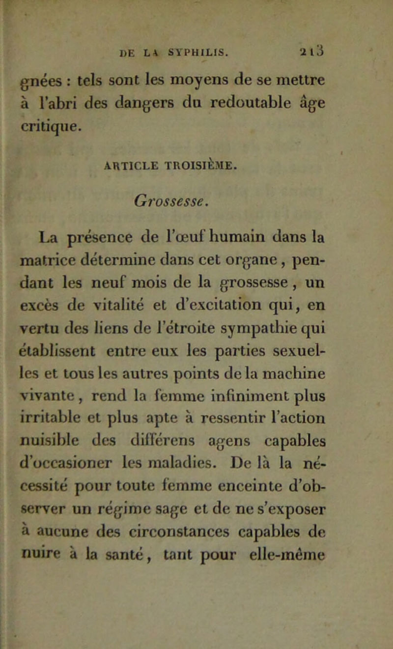 gnées : tels sont les moyens de se mettre à l’abri des dangers du redoutable âge critique. ARTICLE TROISIÈME. Grossesse. La présence de l’œuf humain dans la matrice détermine dans cet organe, pen- dant les neuf mois de la grossesse , un excès de vitalité et d’excitation qui, en vertu des liens de l’étroite sympathie qui établissent entre eux les parties sexuel- les et tous les autres points de la machine vivante , rend la femme infiniment plus irritable et plus apte à ressentir l’action nuisible des dilférens agens capables d’üccasioner les maladies. De là la né- cessité pour toute femme enceinte d’ob- server un régime sage et de ne s’exposer à aucune des circonstances capables de nuire à la santé, tant pour elle-même