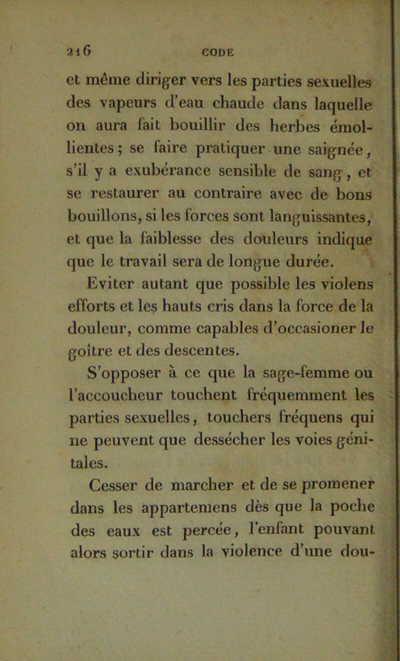 et même diriger vers les parties sexuelles des vapeurs d’eau chaude dans laquelle on aura fait bouillir des herbes émol- lientes; se faire pratiquer une saignée, s’il y a exubérance sensible de sang, et se restaurer au contraire avec de bons bouillons, si les forces sont languissantes, et que la faiblesse des douleurs indique que le travail sera de longue durée. Eviter autant que possible les violens efforts et les hauts cris dans la force de la douleur, comme capables d’occasioner le goitre et des descentes. S’opposer à ce que la sage-femme ou l’accoucheur touchent fréquemment les parties sexuelles, touchers fréquens qui ne peuvent que dessécher les voies géni- tales. Cesser de marcher et de se promener dans les appartemens dès que la poche des eaux est percée, l’enfant pouvant alors sortir dans la violence d’une dou-