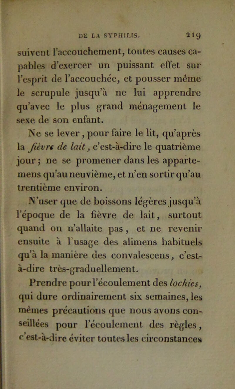 suivent l’accouchement, toutes causes ca- pables d’e.vercer un puissant effet sur l’esprit de l’accouchée, et pousser même le scrupule jusqu’à ne lui apprendre qu’avec le plus grand ménagement le se.xe de son enfant. Ne se lever, pour faire le lit, qu’après la Jièvrê de lait, c’est-à-dire le quatrième jour ; ne se promener dans les apparte- mens qu’au neuvième, et n’en sortir qu’au trentième environ. N 'user que de boissons légères j usqu’à l’époque de la fièvre de lait, surtout quand on n’allaite pas, et ne revenir ensuite à l’usage des alimens habituels qu’à la manière des convalescens, c’est- à-dire très-graduellement. Prendre pour l’écoulement des lochies, qui dure ordinairement si.v semaines, les mêmes précautions que nous avons con- seillées pour l’écoulement des règles, r est-à-dire éviter toutes les circonstances