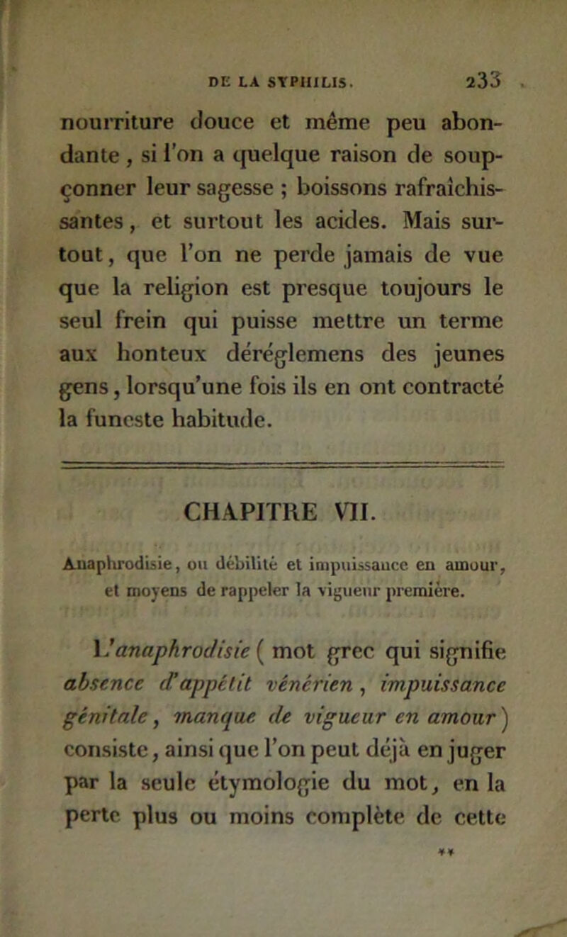 nourriture douce et même peu abon- dante , si l’on a cjuelque raison de soup- çonner leur sagesse ; boissons rafraîchis- santes , et surtout les acides. Mais sur- tout , que l’on ne perde jamais de vue que la religion est presque toujours le seul frein qui puisse mettre un terme aux honteux déréglemens des jeunes gens, lorsqu’une fois ils en ont contracté la funeste habitude. CHAPITRE VII. Aiiaptirodisie, uu débililé et impuissance eu aiuuur, et moyens de rappeler la vigueur première. Manaphroclisie { mot grec qui signifie absence irappétit vénérien, impuissance génitale, manque de vigueur en amour ) consiste, ainsi que l’on peut déjà en juger par la seule étymologie du mot^ en la perte plus ou moins complète de cette