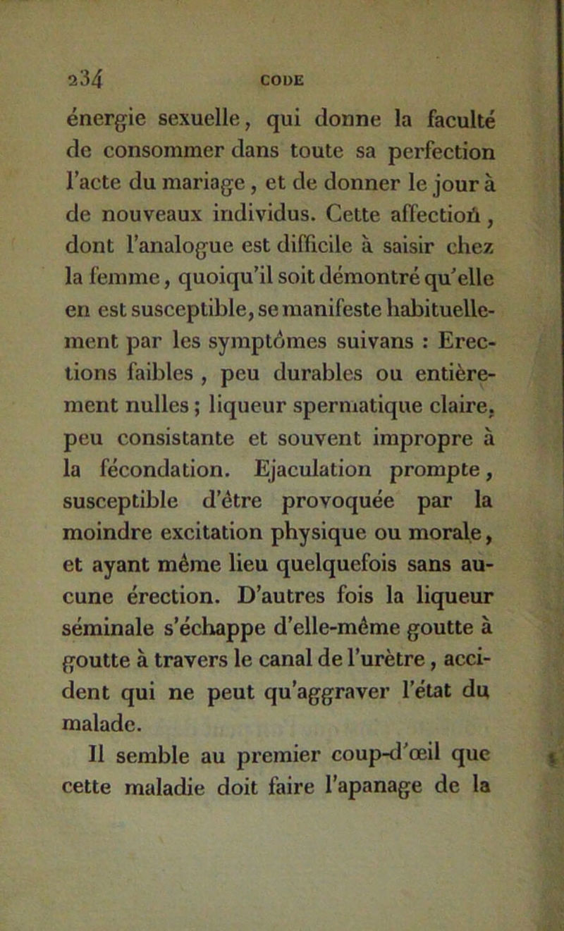 énergie sexuelle, qui donne la faculté de consommer dans toute sa perfection l’acte du mariage, et de donner le jour à de nouveaux individus. Cette afiectioA, dont l’analogue est difficile à saisir chez la femme, quoiqu’il soit démontré qu’elle en est susceptible, se manifeste habituelle- ment par les symptômes suivans : Erec- tions faibles , peu durables ou entière- ment nulles ; liqueur spermatique claire, peu consistante et souvent impropre à la fécondation. Ejaculation prompte, susceptible d’étre provoquée par la moindre excitation physique ou morale, et ayant même lieu quelquefois sans au- cune érection. D’autres fois la liqueur séminale s’échappe d’elle-méme goutte à goutte à travers le canal de l’urètre, acci- dent qui ne peut qu’aggraver l’état du malade. 11 semble au premier coup-d'œil que cette maladie doit faire l’apanage de la