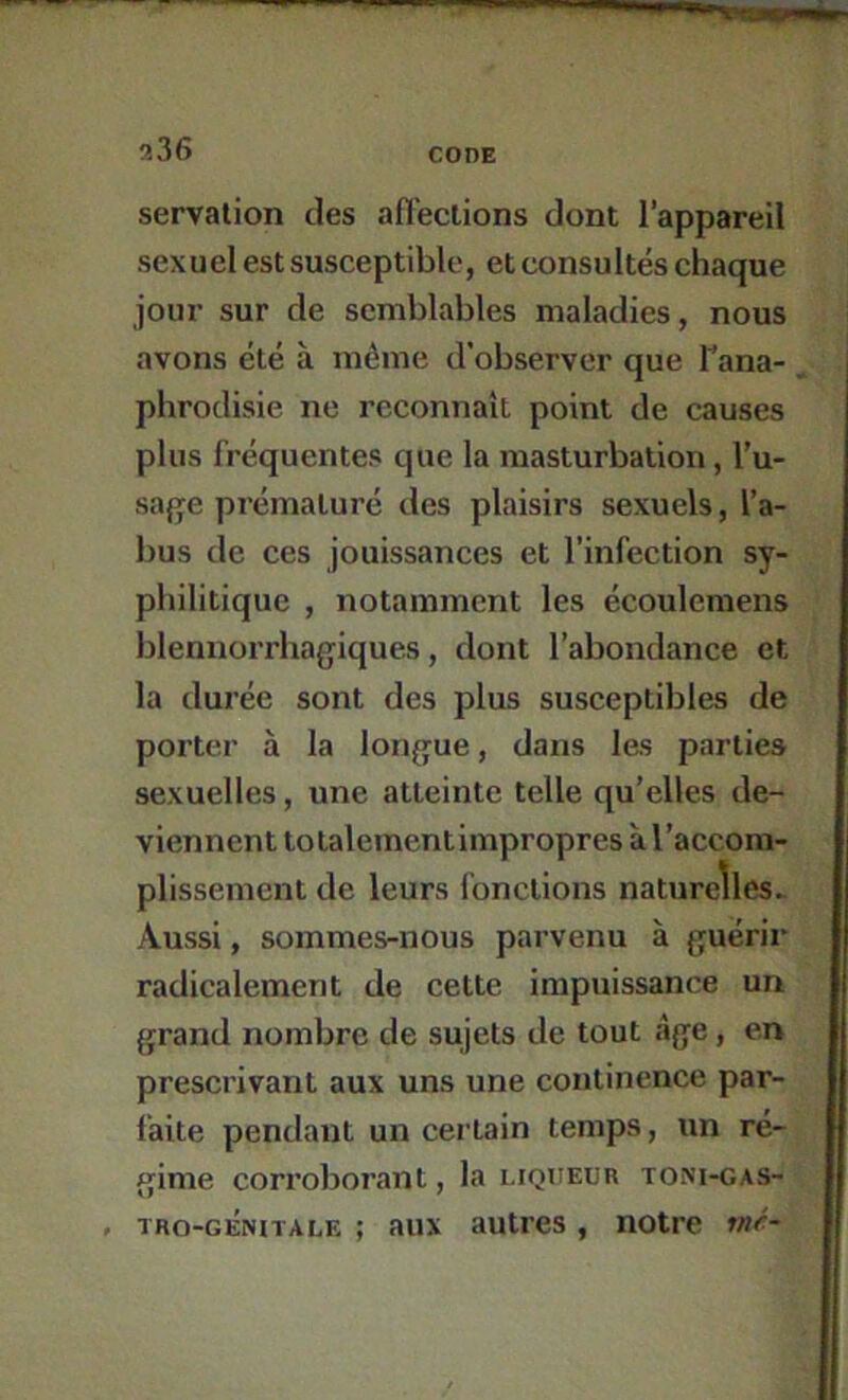 servation des afïeclions dont l’appareil sexuel est susceptible, et consultés chaque jour sur de semblables maladies, nous avons été à même d’observer que Tana- phrodisie ne reconnaît point de causes plus fréquentes que la masturbation, l’u- sa{]fe prématuré des plaisirs sexuels, l’a- bus de ces jouissances et l'infection sy- philitique , notamment les écoulemens blennorrhagiques, dont l’abondance et la durée sont des plus susceptibles de porter à la lonjjue, dans les parties sexuelles, une atteinte telle qu’elles de- viennent totalement impropres à l’accom- plissement de leurs l'onctions naturelles. Aussi, sommes-nous parvenu à guérir radicalement de cette impuissance un grand nombre de sujets de tout âge, en prescrivant aux uns une continence par- faite pendant un certain temps, un ré- gime corroborant, la liqueur toni-gas- , tro-génitale ; aux autres , notre mé-