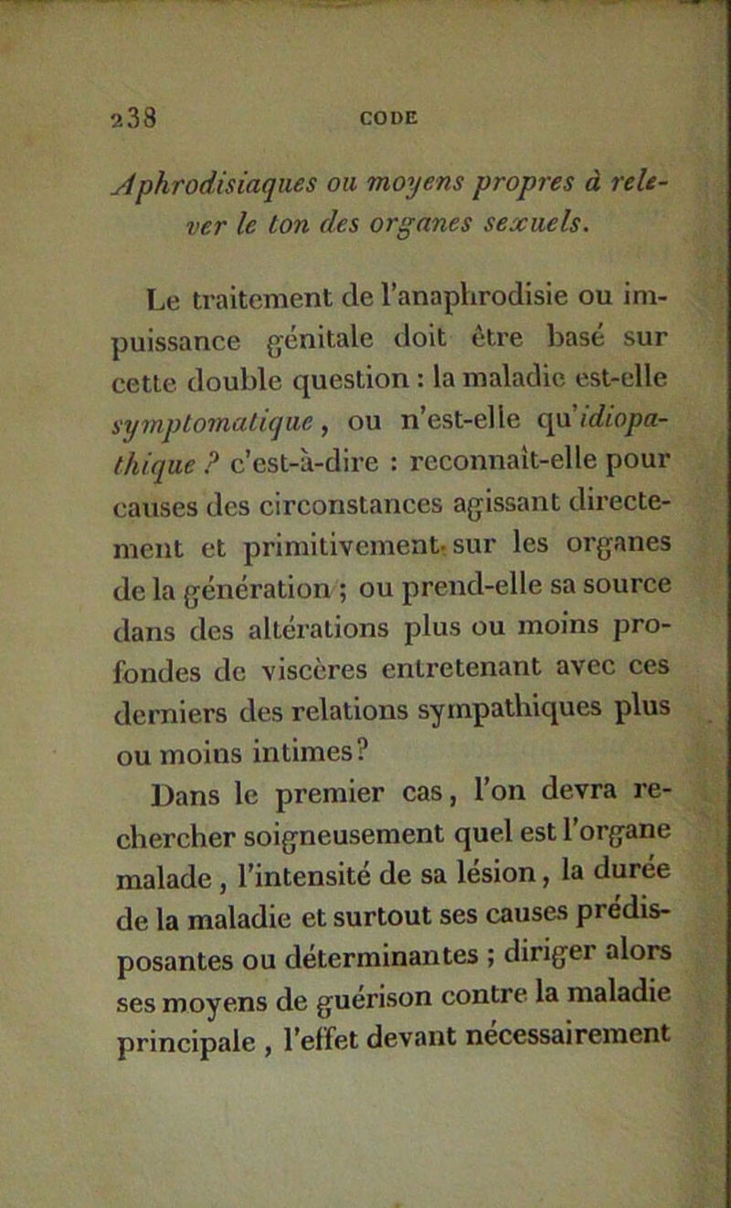 Aphrodisiaques ou moyens propres à rele- ver le ton des organes sexuels. Le traitement de l’anaphrodisie ou im- puissance génitale doit être base sur cette double question : la maladie est-elle syinpl07natique, ou n’est-elle (^idiopa- thique ? c’est-à-dire : rcconnait-elle pour causes des circonstances agissant directe- ment et primitivement^ sur les organes de la génération ; ou prend-elle sa source dans des altérations plus ou moins pro- fondes de viscères entretenant avec ces derniers des relations sympathiques plus ou moins intimes? Dans le premier cas, l’on devra re- chercher soigneusement quel est l’organe malade, l’intensité de sa lésion, la durée de la maladie et surtout ses causes prédis- posantes ou déterminantes ; diriger alors ses moyens de guérison contre la maladie principale , l’effet devant nécessairement