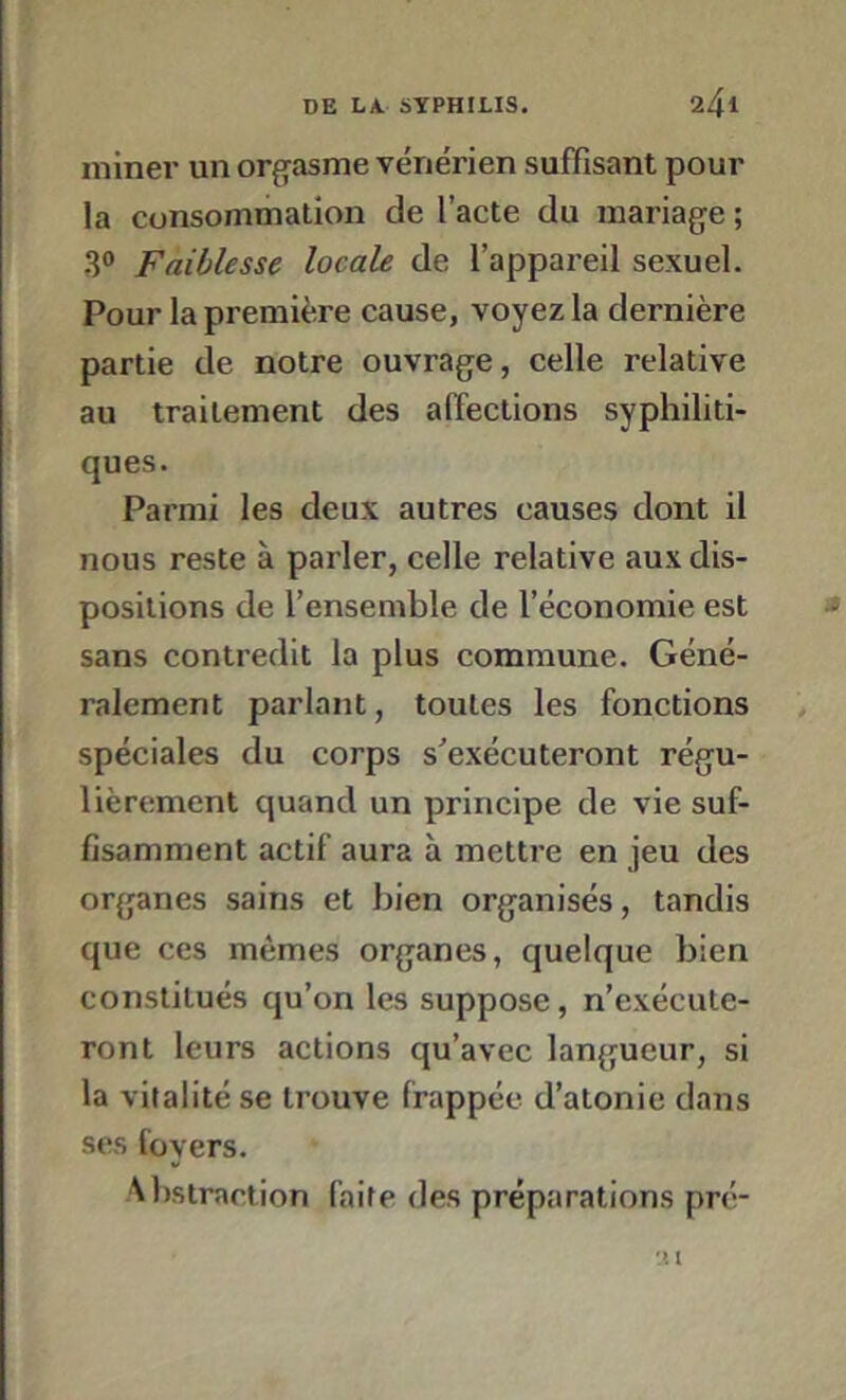 miner un orgasme vénérien suffisant pour la consommation de l’acte du mariage ; 3° Faiblesse locale de l’appareil sexuel. Pour la première cause, voyez la dernière partie de notre ouvrage, celle relative au traitement des affections syphiliti- ques. Parmi les deux autres causes dont il nous reste à parler, celle relative aux dis- positions de l’ensemble de l’économie est sans contredit la plus commune. Géné- ralement parlant, toutes les fonctions spéciales du corps s'exécuteront régu- lièrement quand un principe de vie suf- fisamment actif aura à mettre en jeu des organes sains et bien organisés, tandis que ces mêmes organes, quelque bien constitués qu’on les suppose, n’exécute- ront leurs actions qu’avec langueur, si la vitalité se trouve frappée d’atonie dans ses foyers. Abstraction faite des préparations pré-