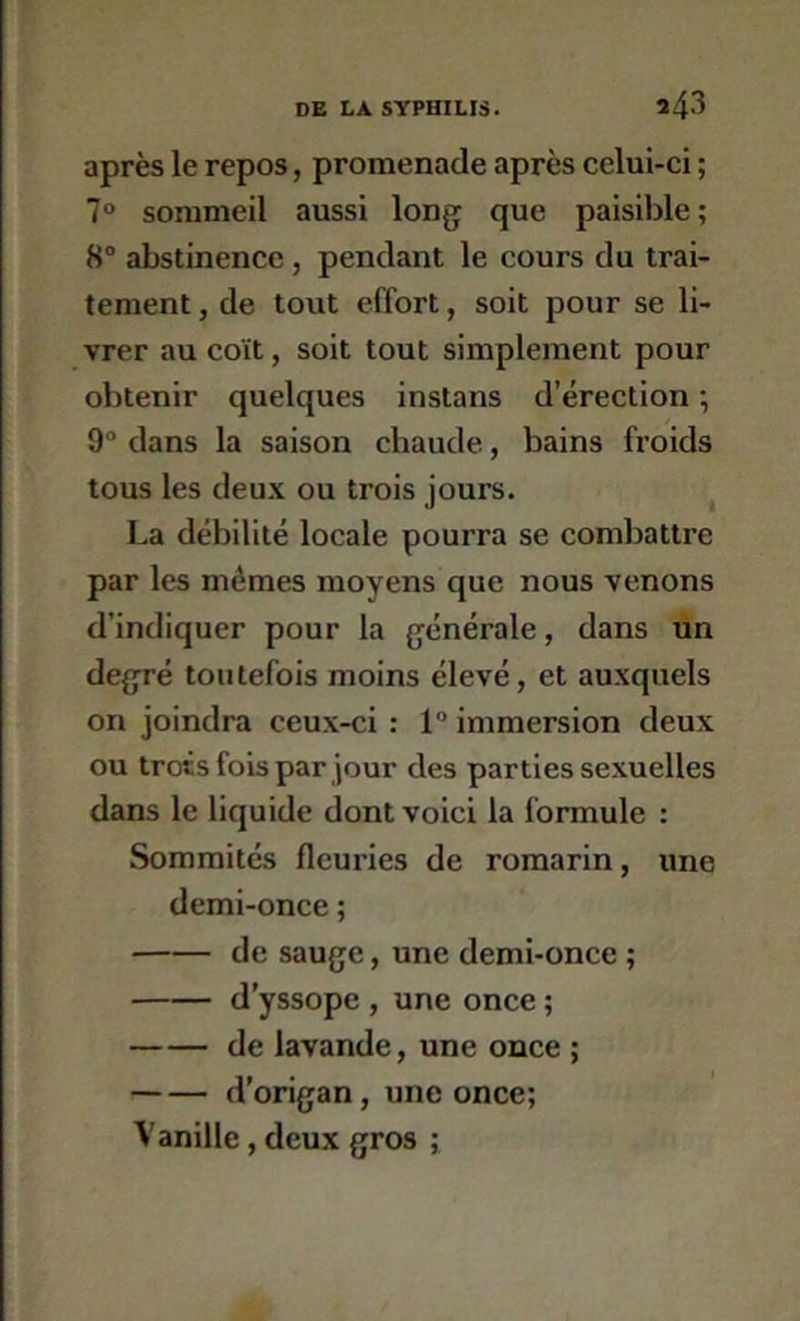 après le repos, promenade après celui-ci ; 7“ sommeil aussi long que paisible; 8“ abstinence, pendant le cours du trai- tement , de tout effort, soit pour se li- vrer au coït, soit tout simplement pour obtenir quelques instans d’érection ; 9 dans la saison chaude, bains froids tous les deux ou trois jours. ^ La débilité locale pourra se combattre par les mêmes moyens que nous venons d’indiquer pour la générale, dans ün degré toutefois moins élevé, et auxquels on joindra ceux-ci : 1“ immersion deux ou trois fois par jour des parties sexuelles dans le liquide dont voici la formule : Sommités fleuries de romarin, une demi-once ; de sauge, une demi-once ; d’yssope , une once ; de lavande, une once ; d’origan, une once; Vanille, deux gros ;