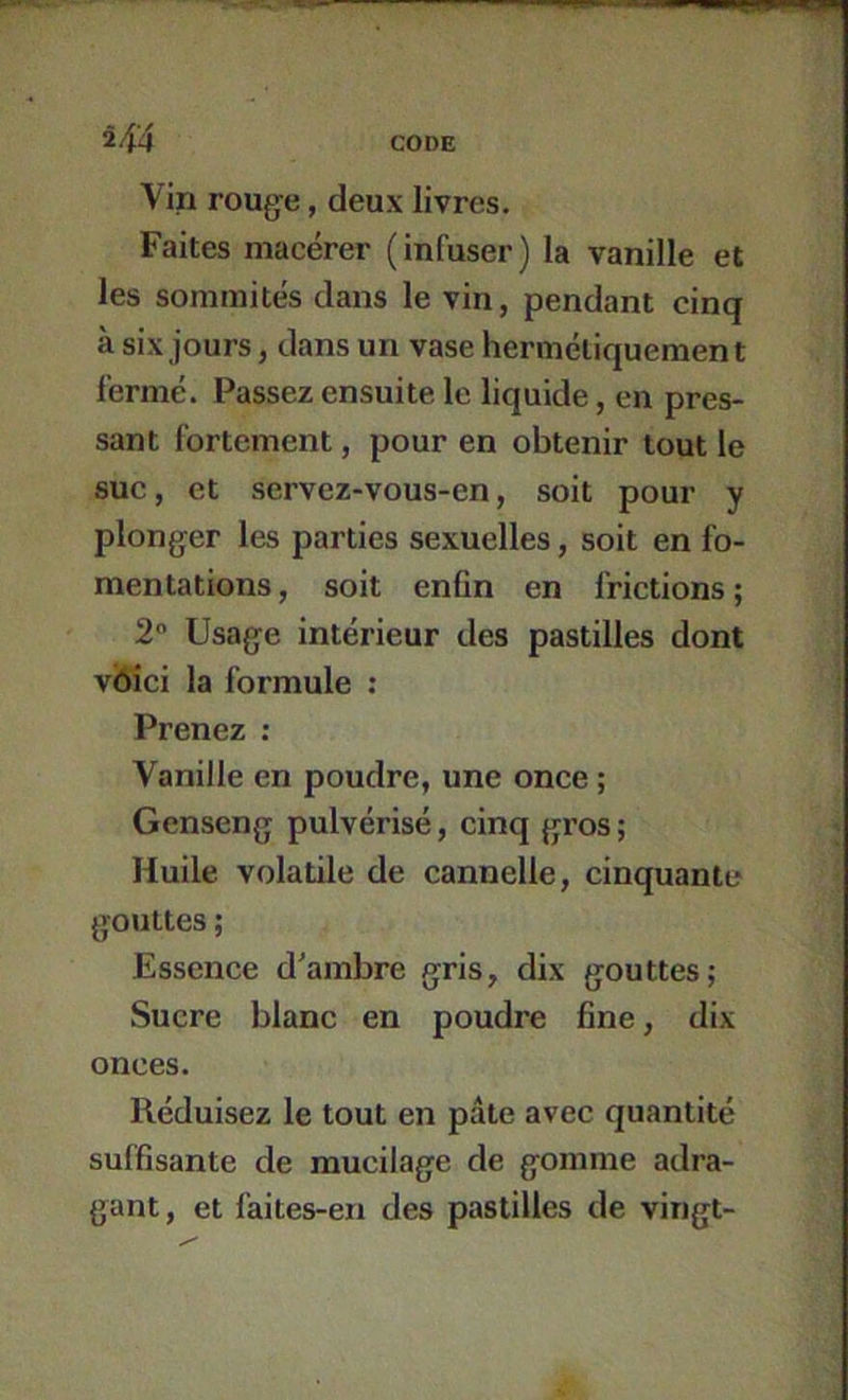 H4 Vin rouge, deux livres. Faites macérer ( infuser ) la vanille et les sommités dans le vin, pendant cinq à six jours, dans un vase hermétiquement fermé. Passez ensuite le liquide, en pres- sant fortement, pour en obtenir tout le suc, et servez-vous-en, soit pour y plonger les parties sexuelles, soit en fo- mentations , soit enfin en frictions ; 2 Usage intérieur des pastilles dont vbici la formule : Prenez : Vanille en poudre, une once ; Genseng pulvérisé, cinq gi’os ; Huile volatile de cannelle, cinquante gouttes ; Essence d'ambre gris, dix gouttes; Sucre blanc en poudre fine, dix onces. Réduisez le tout en pâte avec quantité suffisante de mucilage de gomme adra- gant, et faites-en des pastilles de vingt-