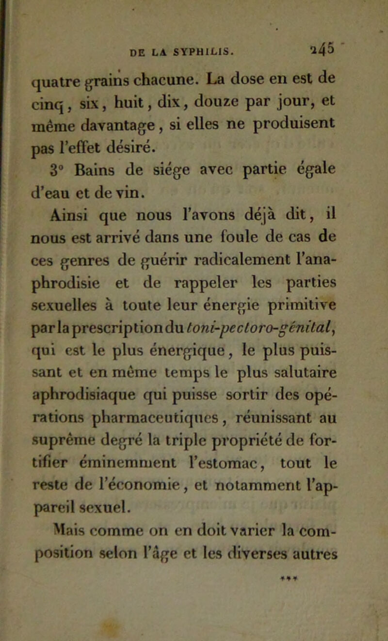 quatre grains chacune. La dose en est de cinq, six, huit, dix, douze par jour, et même davantage, si elles ne produisent pas l’effet désiré. 3“ Bains de siège avec partie égale d’eau et de vin. Ainsi que nous l’avons déjà dit, il nous est arrivé dans une foule de cas de ces genres de guérir radicalement l’ana- phrodisie et de rappeler les parties sexuelles à toute leur énergie primitive par la prescriptiondu qui est le plus énergique, le plus puis- sant et en même temps le plus salutaire aphrodisiaque qui puisse sortir des opé- rations pharmaceutiques, réunissant au suprême degré la triple propriété de for- tifier éminemment l’estomac, tout le reste de l’économie, et notamment l’ap- pareil sexuel. Mais comme on en doit varier la com- position selon l’âge et les diverses autres