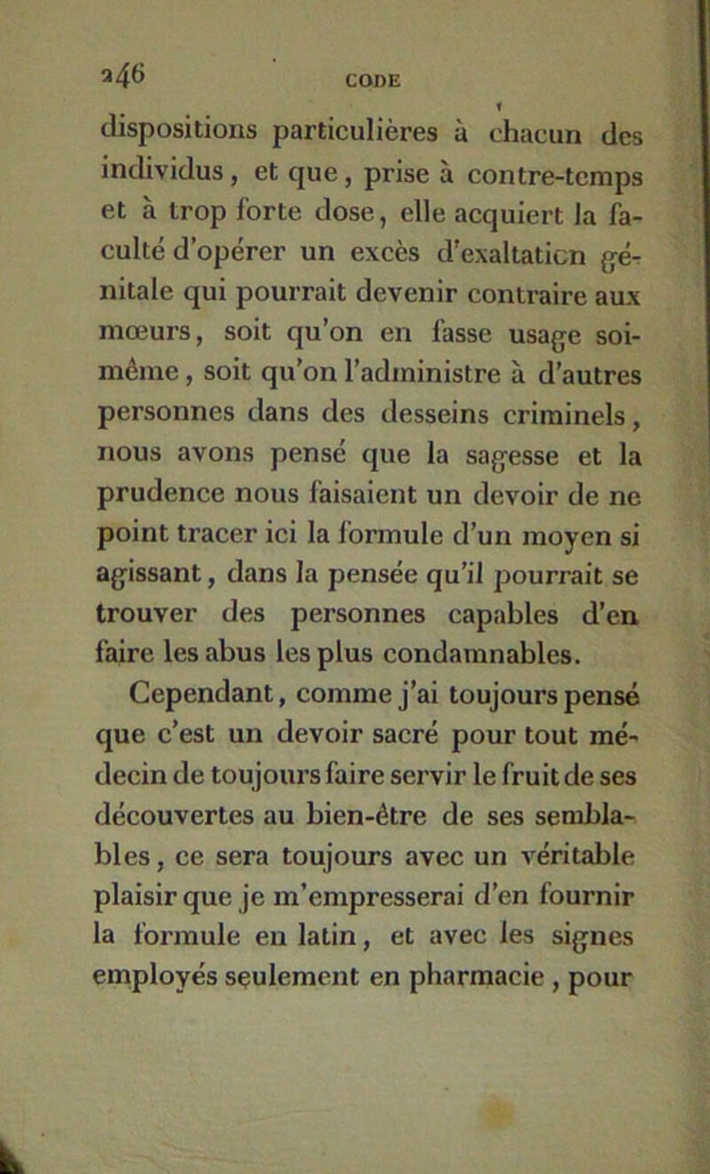 a46 dispositions particulières à chacun des individus, et que, prise à contre-temps et à trop forte dose, elle acquiert la fa- culté d’opérer un excès d’exaltaticn ^ér nitale qui pourrait devenir contraire aux mœurs, soit qu’on en fasse usage soi- méme, soit qu’on l’administre à d’autres personnes dans des desseins criminels, nous avons pensé que la sagesse et la prudence nous faisaient un devoir de ne point tracer ici la formule d’un moyen si agissant, dans la pensée qu’il pourrait se trouver des personnes capables d’en faire les abus les plus condamnables. Cependant, comme j’ai toujours pensé que c’est un devoir sacré pour tout mé- decin de toujours faire servir le fruit de ses découvertes au bien-être de ses sembla- bles , ce sera toujours avec un véritable plaisir que je m’empresserai d’en fournir la formule en latin, et avec les signes employés seulement en pharmacie, pour