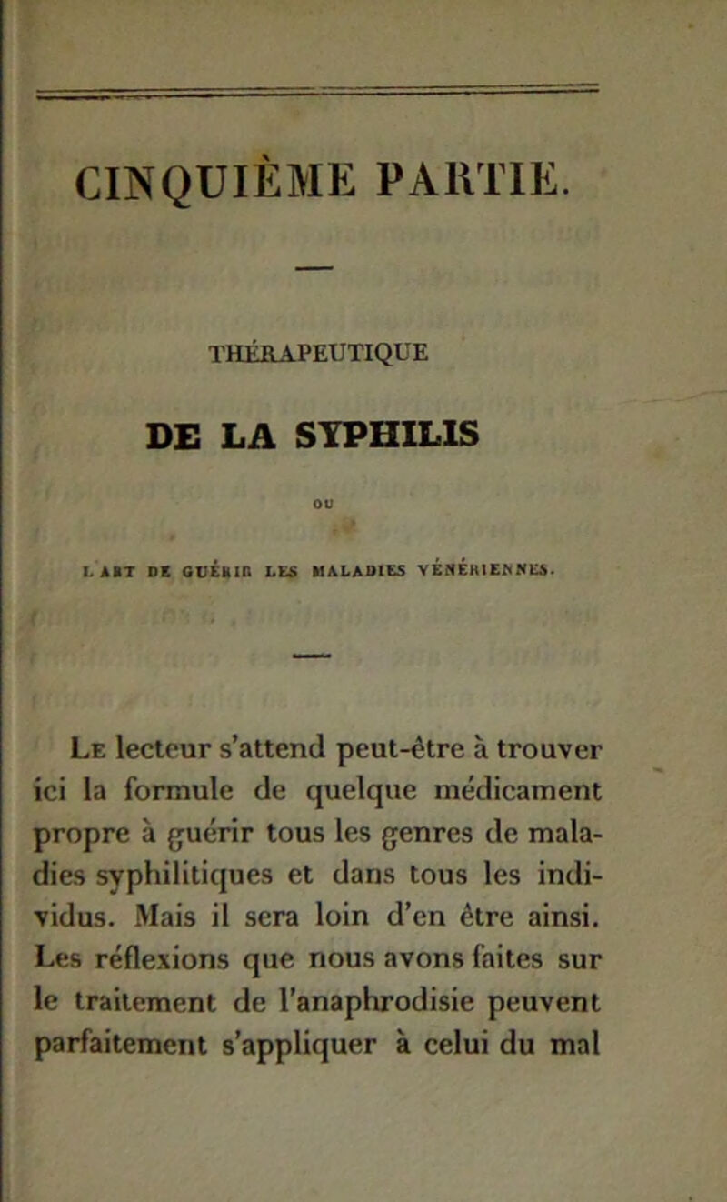 CINQUIÈME PAIITIE. THÉRAPEUTIQUE DE LA SYPHILIS ou LABT DE ODEMin LE« MALADIES VÉNEHlEhNlCS. Le lecteur s’attend peut-être à trouver ici la formule de quelque médicament propre à guérir tous les genres de mala- dies syphilitiques et dans tous les indi- vidus. Mais il sera loin d’en être ainsi. Les réflexions que nous avons faites sur le traitement de l’anaphrodisie peuvent parfaitement s’appliquer à celui du mal