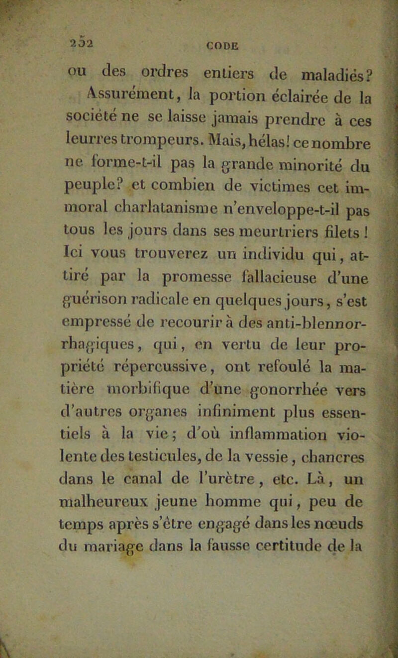 OU (les ordres entiers de maladiés? Assurément, la portion éclairée de la société ne se laisse jamais prendre à ces leurres trompeurs. Mais, hélas! ce nombre ne f'orme-tdl pas la grande minorité du peuple? et combien de victimes cet Im- moral charlatanisme n’enveloppe-t-il pas tous les jours dans ses meurtriers filets ! Ici vous trouverez un individu qui, at- tiré par la promesse fallacieuse d’une guérison radicale en quelques jours, s’est empressé de recourir à des anti-blennor- rhaffiques, qui, en vertu de leur pro- priété répercussive, ont refoulé la ma- tière morbifique d’une gonorrhée vers d’autres organes infiniment plus essen- tiels à la vie ; d'où inflammation vio- lente des testicules, de la vessie, chancres dans le canal de l’urètre, etc. Là, un malheureux jeune homme qui, peu de temps après s’étre engagé dans les nœuds du mariage dans la fausse certitude de la