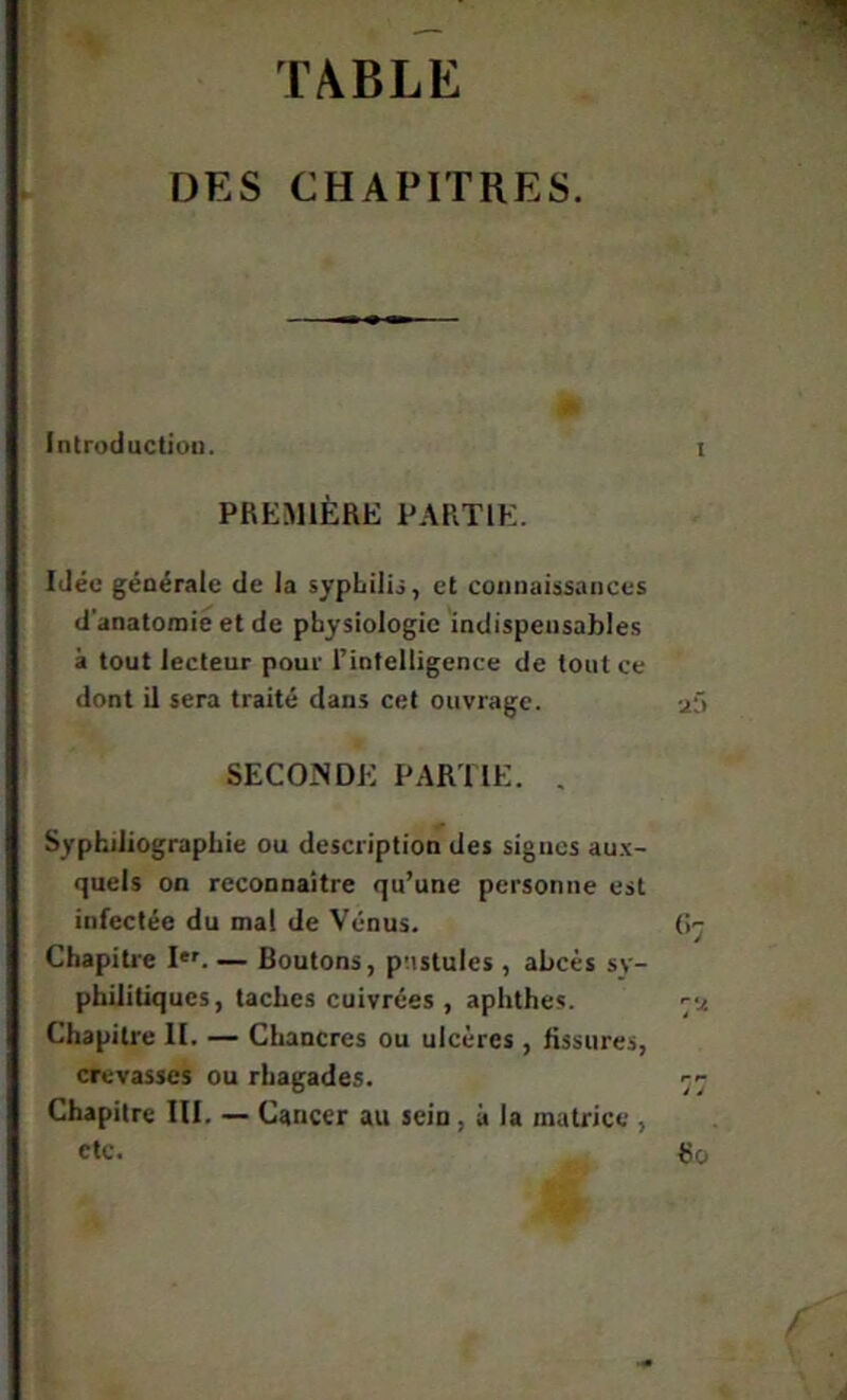 TABLE DES CHAPITRES. Introduction. PREMIÈRE PARTIE. Idée générale de la sypLilij, et connaissances d’anatomie et de physiologie indispensables à tout lecteur pour l’intelligence de tout ce dont il sera traité dans cet ouvrage. SECONDE PARITE. , Sypbdiographie ou description des signes au.'c- quels on reconnaître qu’une personne est infectée du mal de Vénus. Chapiti'e I*'. — Boutons, pustules , abcès sy- philitiques, taches cuivrées , aphthes. Chapitre II. — Chancres ou ulcères , fissures, crevasses ou rhagades. Chapitre III. — Cancer au sein, à la matrice , etc.