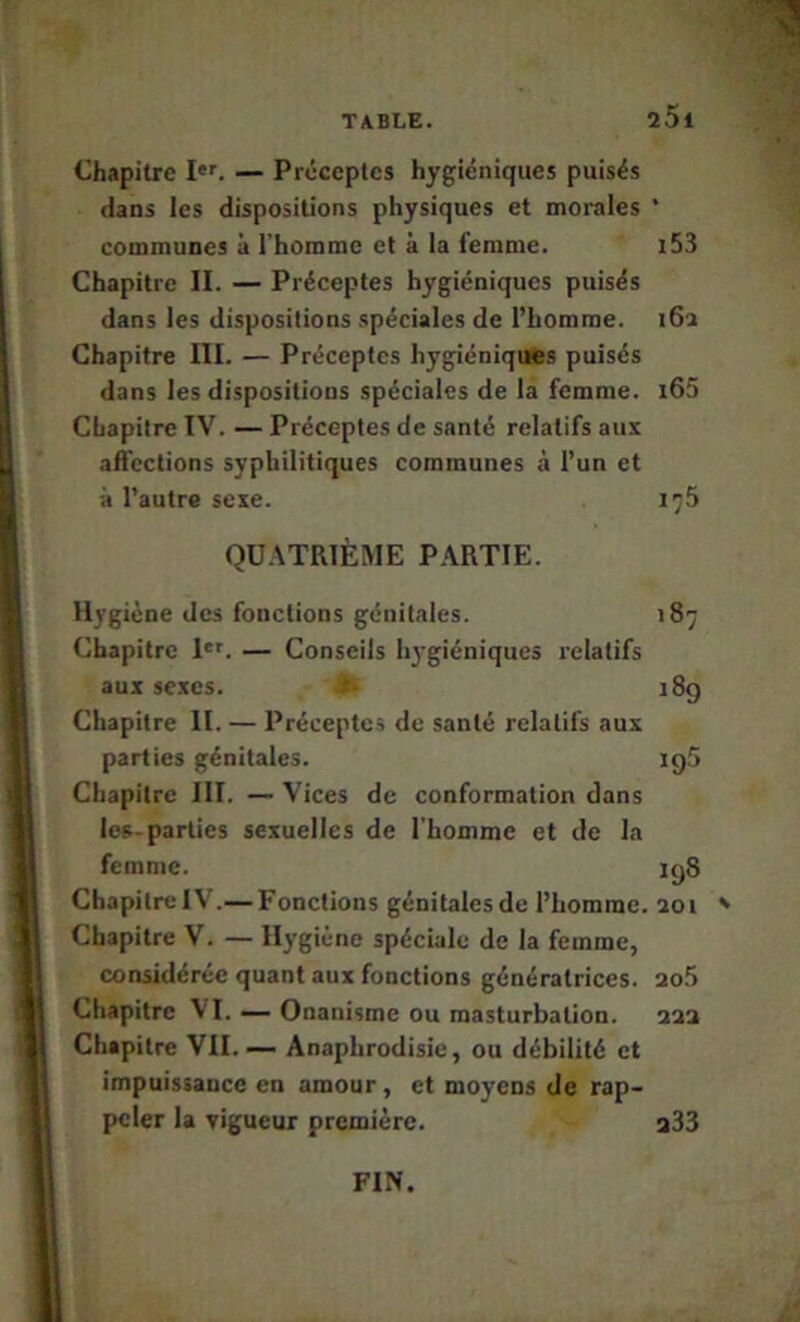 25i Chapitre I’. — Préceptes hygiéniques puisés dans les dispositions physiques et morales * communes à l’homme et à la femme. i53 Chapitre II. — Préceptes hygiéniques puisés dans les dispositions spéciales de l’homme. i6a Chapitre III. — Préceptes hygiéniques puisés dans les dispositions spéciales de la femme. i63 Chapitre IV. — Préceptes de santé relatifs aus affections syphilitiques communes à l’un et à l’autre sexe. ic5 QU.\TRIÈME PARTIE. Hygiène des fonctions génitales. 187 Chapitre l'r. — Conseils hj-giéniques relatifs aux sexes. 18g Chapitre II. — Préceptes de santé relatifs aux parties génitales. igS Chapitre III. — Vices de conformation dans les-parties sexuelles de l'homme et de la femme. igS ChapitrelV.— Fonctions génitalesde l’homme. 2oi ' Chapitre V. — Hygiène spéciale de la femme, considérée quant aux fonctions génératrices, ao.5 Chapitre VI. — Onanisme ou masturbation. aaa Chapitre VII. — Anaphrodisie, ou débilité et impuissance en amour, et moyens de rap- peler la vigueur première. a33 FIN.