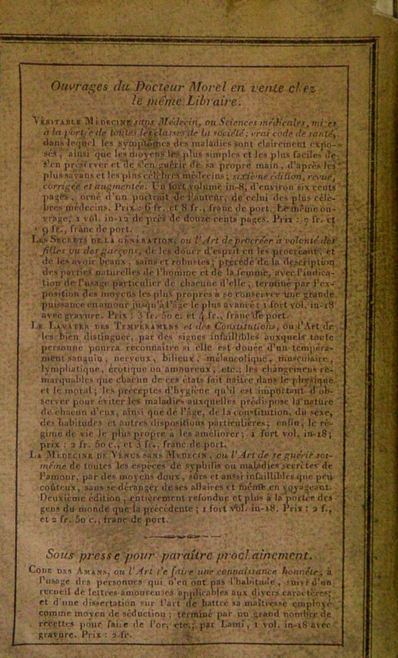 Ouvrages du Docteur Morel en venie chez le viente Libraire. Vi*ïTABLi 7V11 nsçiNP^^rtnj Mvdeclnj ou Sciences inrâicales^ mi'cr h ta (te tôfîîéi l^ila fsrstir lu to'ci/ltf; t'rai coefâ itâ santef^ dans lr<]âi'l les sya)i>i2>0i<‘9 drsi ntalâtiicfi sont clairement sé.<, 'ainsi ’qûc It'.H dioÿcns les. j»lus simples et Jes plus facile^ iTç_ 'sVn pré.M rvt;r «l'île s’rn uuérir de. sa propre main , d’après les plussavans cl 1rs plnscclî'V^ n\c«lrcins; j/xiè'nr r^/i/ion, ra‘ut^J corriiief! et at$fimcritce. Çû Coi'i; vqIuiiic in-flj dVnvîtQn six cculs 1>a|jes orné <V«n porlnût ^r-jî^iuienr, dc'rclni des pl.us célè- )rcs médecins. Triifr : (} fr,.fC,R fr.» franc de port.. tc'nii'üH'. ou- vrage,' J vftl. in-ia* de près dc dotizfc rebu pages. Piiï':. ç fr^ et • J) fer, frànc de poj-t. , . . .. . ' Ï4Rh.SEcnRTS üt I.A oL*<i KSATio^i'OU V/4rt de^rOcr/er ît volontédet , Ji{lr5 ou f/e.r^vir^nr, <U; les douer d’esprit en 1rs procréant ^ rt dc iesnyoir Veanx , sainset rohiiMet ; pr.ccédé'dc la de^c^ipt^mî des puylicJ piilurclles de l’iiominc et de lajevimc, avcçi’iiidicn- liütrdr Tustige particulier dc cliaeune d'elle, terutitié par IVx-' position des moyens lesplii^ propres à fib rljnPcr-ver duc grande. puissnnc«îeuî«uj(Mir jmn'pi'ù l'âge le plus ovaneé; i fort vbi. in-i8' avnc gravure. Prix : '.I fr. .To c; et fr., franc'déport.' ' . . ; ï.a Î.AVATRR DM TEMULRAMtaS W r/<Xf Co<UttlUt<0/W, ôud’Art:^^ 'l('S!))rén distinguer, par des signes inl^illîbleil auxquels' toute personne ponrra rccünOnitru hi elle est douçe.d’tm tempéra- mctit sanguin, nerveux, bilieux , rnélaneotii^uc't muSçiiUire., lynipliatiquc, érôlique un amoureux ; .etc.; les c|iâr»gemeus rc- niartpiuldcs (pic cLariin dc ces état» fait ndtli’c.dans le-pliyAiqnc eliemptal; les prt'ccptcs d’hygicnc i|u’il ej<l importairt d'ub- scrvttr pour crtlcr les malMlirs nuxqmdlea prôilispose lt(*aatürc de rhnenn d'eux, idnsl i^nedé l’ngc, de la ernisfitution, du sexe, <lc.xLabiludcs autres dispo.‘-itiuns pnrtrcnUcre.s^ enfin, le ré- gime de \ic Je plu.s propre à les améliorer; x fort vol, in-i8; prix : a fr. 5o c.> et 3( fu, franc de poi l. La MIdccinb DF. A'tNUS San» Mefltciv , eu l'Art de se ^uen^ sot- rnéiiie dc toutes les efpè<*çs dc .icpliilis ou mal/die»>ccft tev de Pamour, par des moyens doux, sdrs et aussi infaillibles tpie prù coûteux, &an» sedémpgcr dc«e» aflaii-cs <t faênrft.cn ^^ya^cant. ' Deuxieme édition , xnti^remrut refondup et plus à la nnrU’C des gens du monde que la préccdculc ; i fort îa-x8. Prix : a f., et 3 fr. 5o c., franc de port. Sons press e^pour pat'aîirc pi'ocl.nmitment^ Code Dxn Amaws, om l'Art de faire une connaissance honnête^ à I usage des personnes qui iiVn ont nas’rhabitude, 5ui>ri!'iin recuei! de lettres aoioureuics bpidiraoles aux divci'ÿ caraelères; et d’une disserUlion fur Part ilc b.iUrc sa maîtrex.^è employé comme moyen de séducliou ; tcrrAinc par un grand nonforr de rccfllcs pour fai:e de Perj-cttf-ilpar Lami, i vol. in-i8 avec ' gravure. Prix : a.fr. f. ^