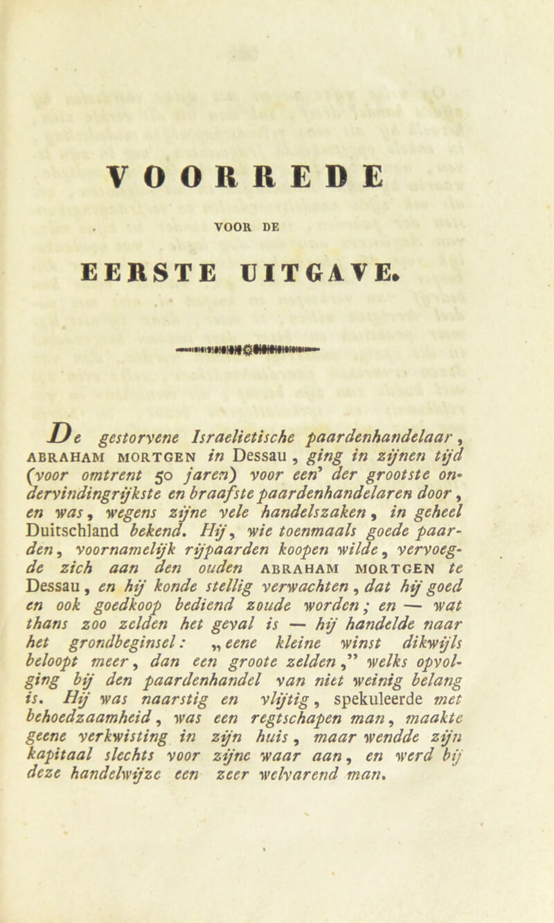 . VOOR DE EERSTE EIT GA VE. Ue gestorvene Israelietische paardenhandelaar, abraham mortgen in Dessau , ging in zijnen tijd (voor omtrent 50 jaren) voor een' der grootste on* dervindingrijkste en braafste paardenhandelaren door, en was, wegens zijne vele handelszaken, in geheel Duitschland bekend. Hij\ wie toenmaals goede paar- den, voornamehjk rijpaarden koopen wilde, vervoeg- de zieh aan den ouden abraham mortgen te Dessau , en hij konde stellig verwachten , dat hij goed en 00k goedkoop bediend zoude worden; en — wat thans zoo zclden het geval is — hij handelde naar het grondbeginsel: „ eene kleine winst dikwijls beloopt meer, dan een groote zelden welks opvol- ging bij den paardenhandel van nitt weinig belang is. Hij was naarstig en vlijtig, spekuleerde met behoedzaamheid, was een regtschapen man, maakte geene verkwisting in zijn huis, maar wendde zijn kapitaal slechts voor zijne waar aan, en werd bij deze handelwijze een zeer welvarend man.