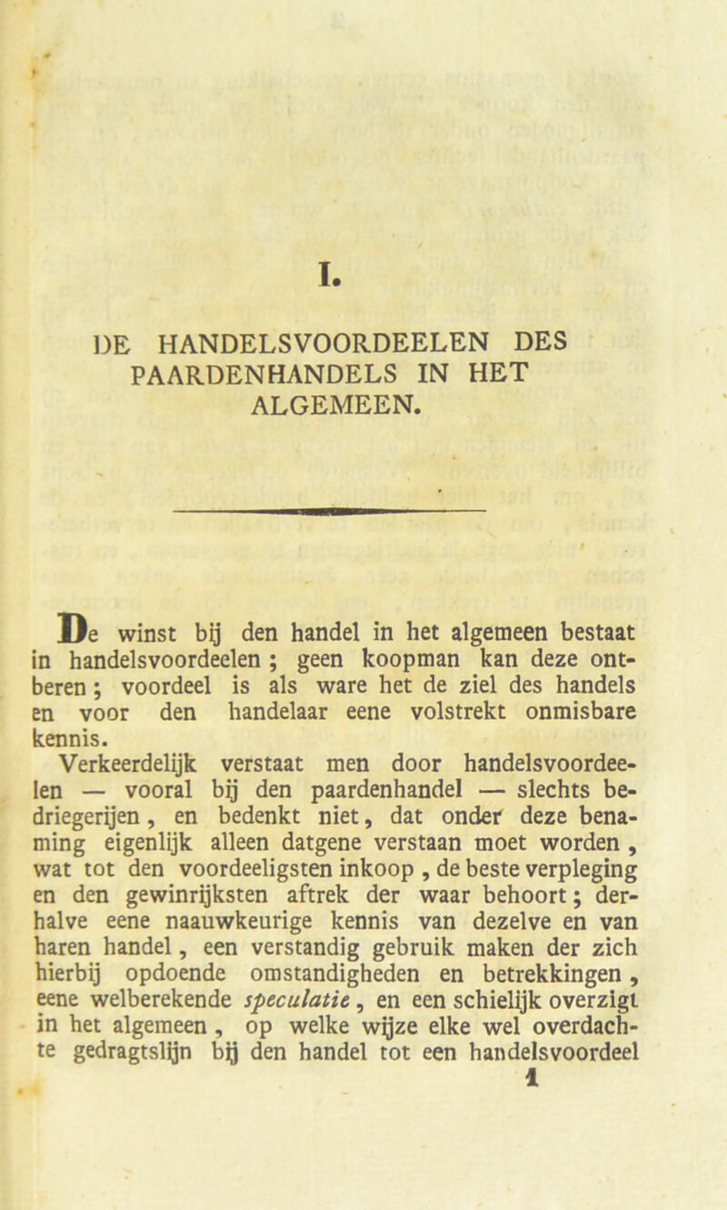 * DE HANDELSVOORDEELEN DES PAARDENHANDELS IN HET ALGEMEEN. De winst bij den handel in het algemeen bestaat in handelsvoordeelen ; geen koopman kan deze ont- beren; voordeel is als wäre het de ziel des handeis en voor den handelaar eene volstrekt onraisbare kennis. Verkeerdelijk verstaat men door handelsvoordee- len — vooral bq den paardenhandel — slechts be- driegerijen, en bedenkt niet, dat onder deze bena- ming eigenlijk alleen datgene verstaan moet worden , wat tot den voordeeligsten inkoop , de beste verpleging en den gewinrijksten aftrek der waar behoort; der- halve eene naauwkeurige kennis van dezelve en van baren handel, een verständig gebruik maken der zieh hierbij opdoende omstandigheden en betrekkingen, eene welberekende speculatie, en een schielijk overzigt in het algemeen , op welke wijze elke wel overdach- te gedragtslijn bij den handel tot een handelsvoordeel 1