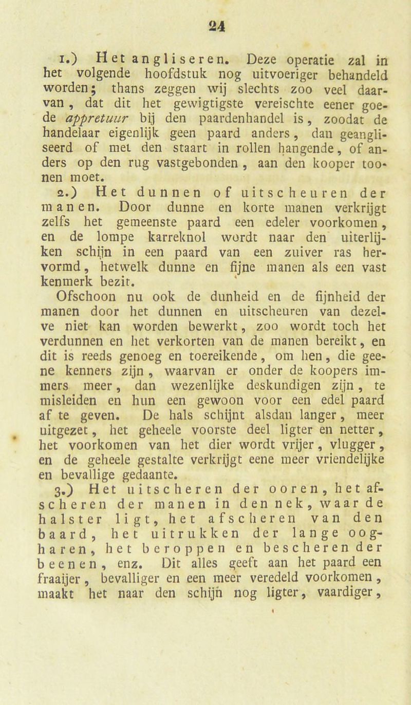 i.) Hetangliseren. Deze operatie zal in het volgende hoofdstult nog uitvoeriger behandeld worden; thans zeggen wij slechts zoo veel daar- van, dat dit het gewigtigste vereischte eener goe- de appretuur bij den paardenhandel is, zoodat de handelaar eigenlijk geen paard anders, dan geangli- seerd of mei den staart in rollen hangende, of an- ders op den rüg vastgebonden , aan den koopcr too- nen moet. a.) Het dünnen of uitscheuren der inanen. Door dünne en körte inanen verkrijgt zelfs het gemeenste paard een edeler voorkomen, en de lompe karreknol wordt naar den uiterlij- ken schiin in een paard van een zuiver ras her- vormd, hetwelk dünne en fijne manen als een vast kenmerk bezir. Ofschoon nu ook de dunheid en de fijnheid der manen door het dünnen en uitscheuren van dezel- ve niet kan worden bewerkt, zoo wordt toch het verdünnen en het verkorten van de manen bereikt, en dit is reeds genoeg en toereikende, om hen, die gee- ne kenners zijn , waarvan er onder de koopers im- mers meer, dan wezenlijke deskundigen zijn, te misleiden en hun een gewoon voor een edel paard af te geven. De hals schijnt alsdan langer, meer uitgezet, het geheele voorste deel ligter en netter, het voorkomen van het dier wordt vrijer, vlugger, en de geheele gestalte verkrijgt eene meer vriendelijke en bevallige gedaante. 3.) Het uitscheren der ooren,hetaf- scheren der manen in den nek, waar de halster 1 i g t, het afscheren van den baard, het uitrukken der lange 00g- haren, het beroppen en bescherender b e e n e n , enz. Dit alles geeft aan het paard een fraaijer, bevalliger en een meer veredeld voorkomen , maakt het naar den schijn nog ligter, vaardiger,