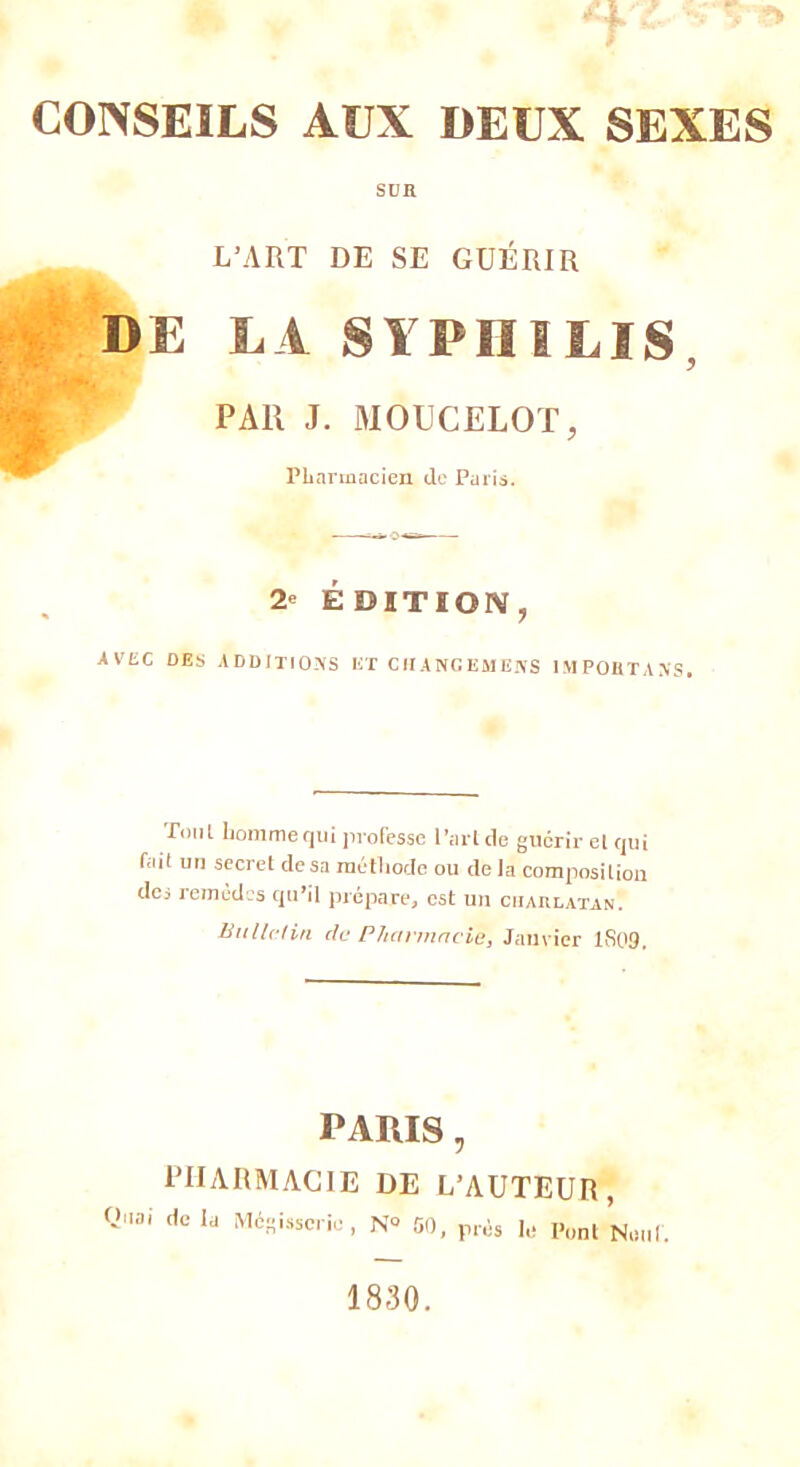 SUR L’ART DE SE GUÉRIR DE LA SYPHILIS, PAl! J. MOUCELOT, Pharmacien de Paris. 2- ÉDITION, AVEC DES ADDITIONS ET CII ANC EM ENS IMPORTANTS. Ton! homme qui professe l’aride gncrir el qui fctit un secret de sa méthode ou delà composition des remedcs qu’il prépare, est un charlatan. Bulletin de Pharmacie, Janvier 1SP9. PARIS, PHARMACIE DE L’AUTEUR, Quai de la Mégisserie, N° 50, prés le l’ont Neuf. 1830.