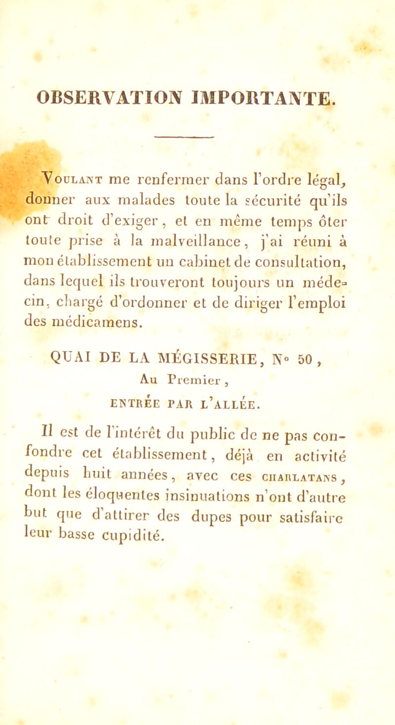 OBSERVATION IMPORTANTE. Voulant me renfermer dans l'ordre légal, donner aux malades toute la sécurité qu’ils ont droit d’exiger, et en même temps ôter toute prise à la malveillance, j’ai réuni à mon établissement un cabinet de consultation, dans lequel ils trouveront toujours un méde= cin, chargé d’ordonner et de diriger l’emploi des médicamens. QUAI DE LA MÉGISSERIE, N° 50, Au Premier , ENTRÉE PAR l’aLLEE. Il est de l’intérêt du public de ne pas con- fondre cet établissement, déjà en activité depuis huit années, avec ces charlatans, dont les éloquentes insinuations n’ont d’autre but que d attirer des dupes pour satisfaire leur basse cupidité.