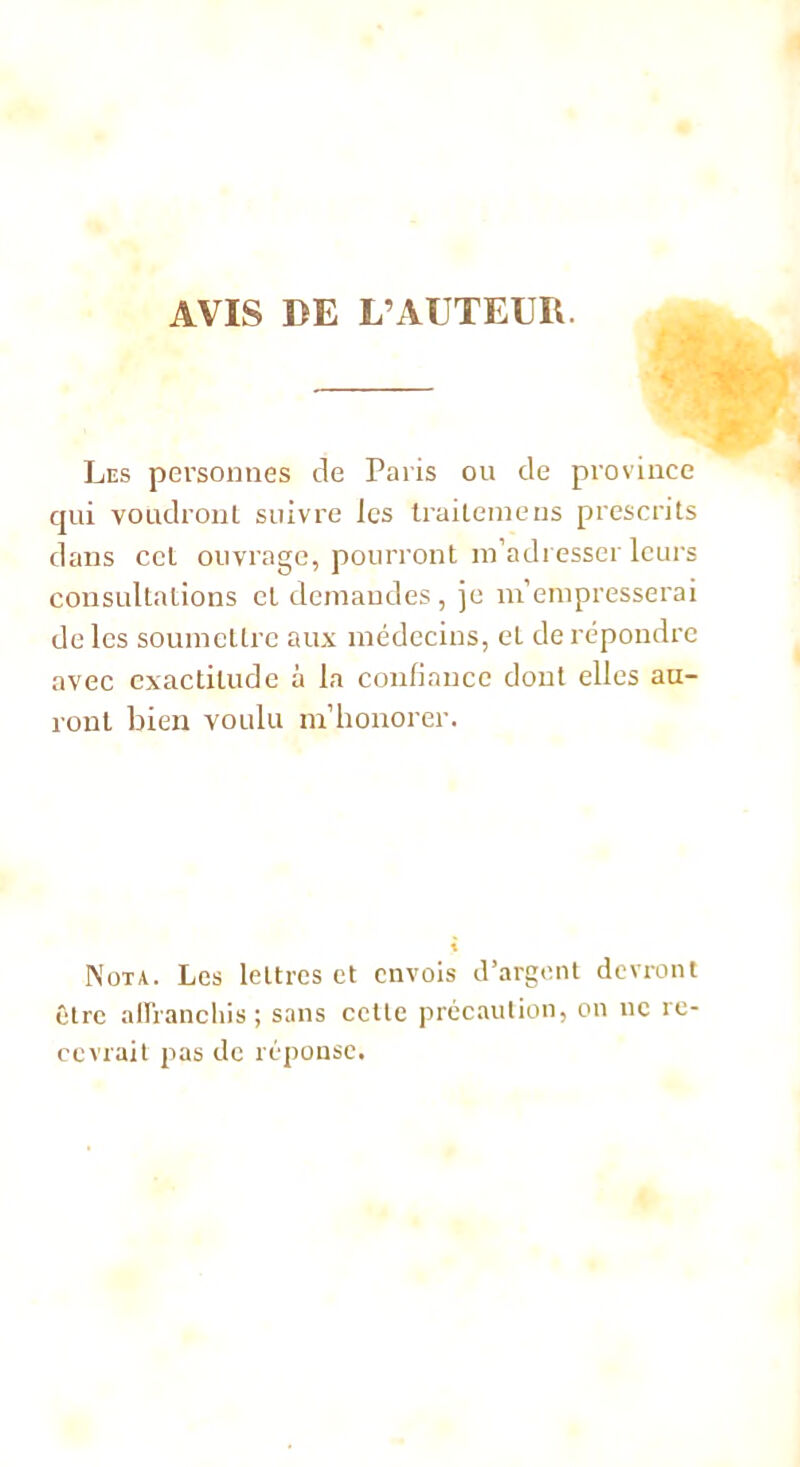 AVIS DE L’AUTEUR. Les personnes de Paris ou de province qui voudront suivre les Irailemens prescrits dans cet ouvrage, pourront m'adresser leurs consultations et demandes, je m’empresserai de les soumettre aux médecins, et de répondre avec exactitude à la confiance dont elles au- ront bien voulu m’honorer. Nota. Les lettres et envois d’argent devront être affranchis ; sans cette précaution, on ne re- cevrait pas de réponse.