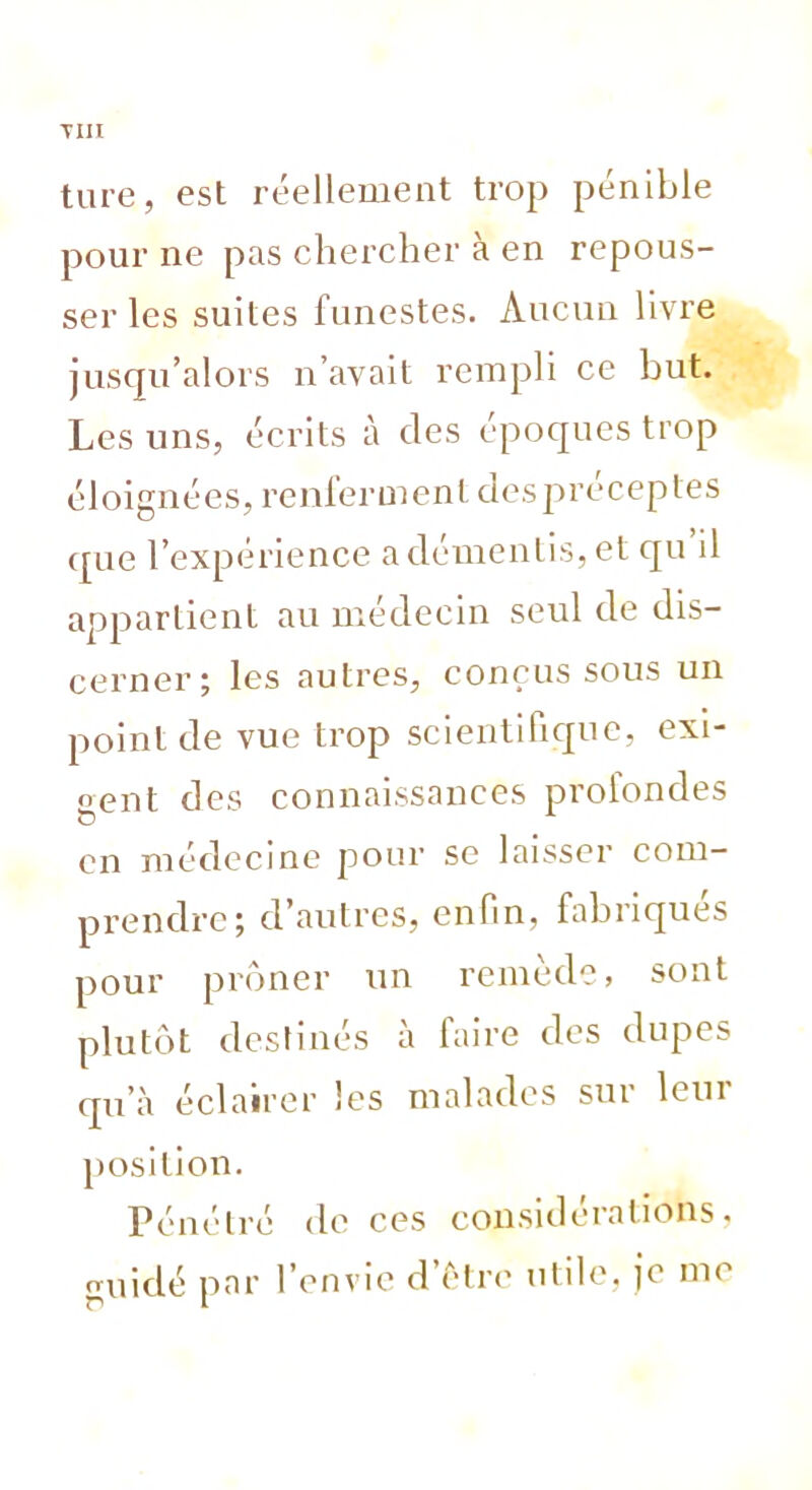 TIII tare, est réellement trop pénible pour ne pas chercher à en repous- ser les suites funestes. Aucun livre jusqu’alors n’avait rempli ce but. Les uns, écrits à des époques trop éloignées, renferment despréceptes que l’expérience a démentis, et qu il appartient au médecin seul de dis- cerner; les autres, conçus sous un point de vue trop scientifique, exi- gent des connaissances profondes on médecine pour se laisser com- prendre; d’autres, enfin, fabriqués pour prôner un remède, sont plutôt destinés à faire des dupes qu’à éclairer les malades sur leur position. Pénétré de ces considérations, guidé par l’envie d’ètrc utile, je me