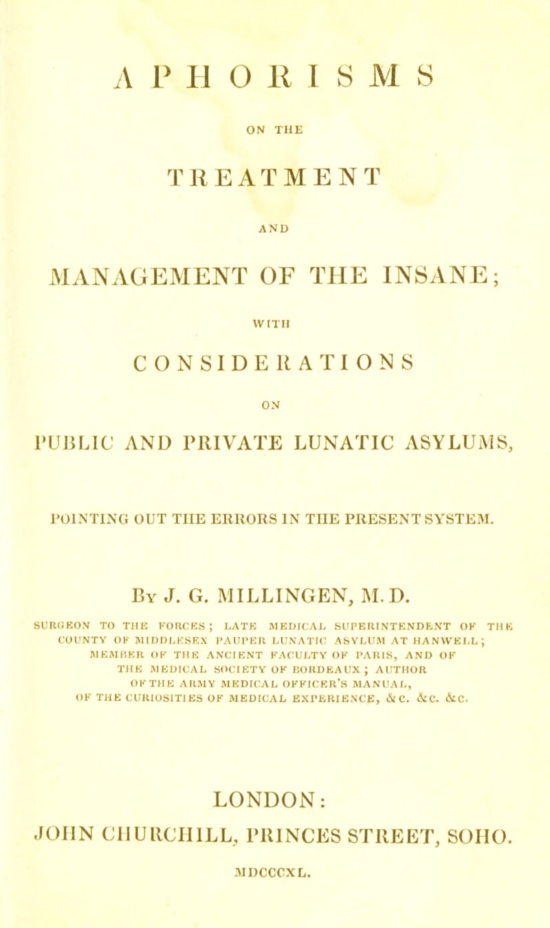 ON THE TREATMENT AND MANAGEMENT OF THE INSANE; WITH CONSIDERATIONS ON PUBLIC AND PRIVATE LUNATIC ASYLUMS, POINTING OUT THE ERRORS IN THE PRESENT SYSTEM. By J. G. MILLINGEN, M.D. SURGEON TO THE FORCES; LATE MEDICAL SUPERINTENDENT OK THE COUNTY OK MIDDLESEX PAUPER LUNATIC ASYLUM AT HAN WELL; MEMBER OF THE ANCIENT FACULTY OF PARIS, AND OF THE MEDICAL SOCIETY OF BORDEAUX; AUTHOR OF THE ARMY MEDICAL OFFICER’S MANUAL, OF THE CURIOSITIES OF MEDICAL EXPERIENCE, Si C. SiC. SlC. LONDON: JOHN CHURCHILL, PRINCES STREET, SOHO. MDCCCXL,