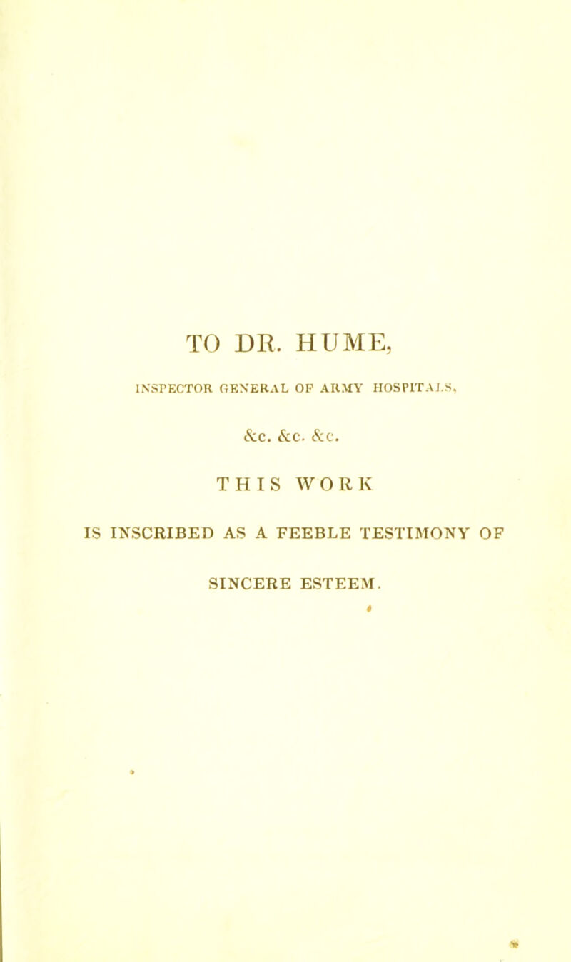 ro DR. HUME, INSPECTOR GENERAL OP ARMY HOSPITALS, &C. &C. See. THIS WORK IS INSCRIBED AS A FEEBLE TESTIMONY OF SINCERE ESTEEM.