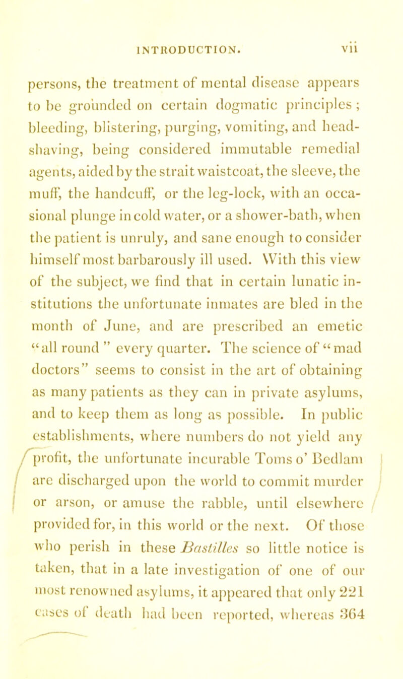 persons, the treatment of mental disease appears to be grounded on certain dogmatic principles; bleeding, blistering, purging, vomiting, and head- shaving, being considered immutable remedial agents, aided by the strait waistcoat, the sleeve, the muff, the handcuff, or the leg-lock, with an occa- sional plunge in cold water, or a shower-bath, when the patient is unruly, and sane enough to consider himself most barbarously ill used. With this view of the subject, we find that in certain lunatic in- stitutions the unfortunate inmates are bled in the month of June, and are prescribed an emetic “ all round ” every quarter. The science of “ mad doctors” seems to consist in the art of obtaining as many patients as they can in private asylums, and to keep them as long as possible. In public establishments, where numbers do not yield any profit, the unfortunate incurable Toms o’ Bedlam are discharged upon the world to commit murder or arson, or amuse the rabble, until elsewhere provided for, in this world or the next. Of those who perish in these Bastilles so little notice is taken, that in a late investigation of one of our most renowned asylums, it appeared that only 221 cases of death had been reported, whereas 364