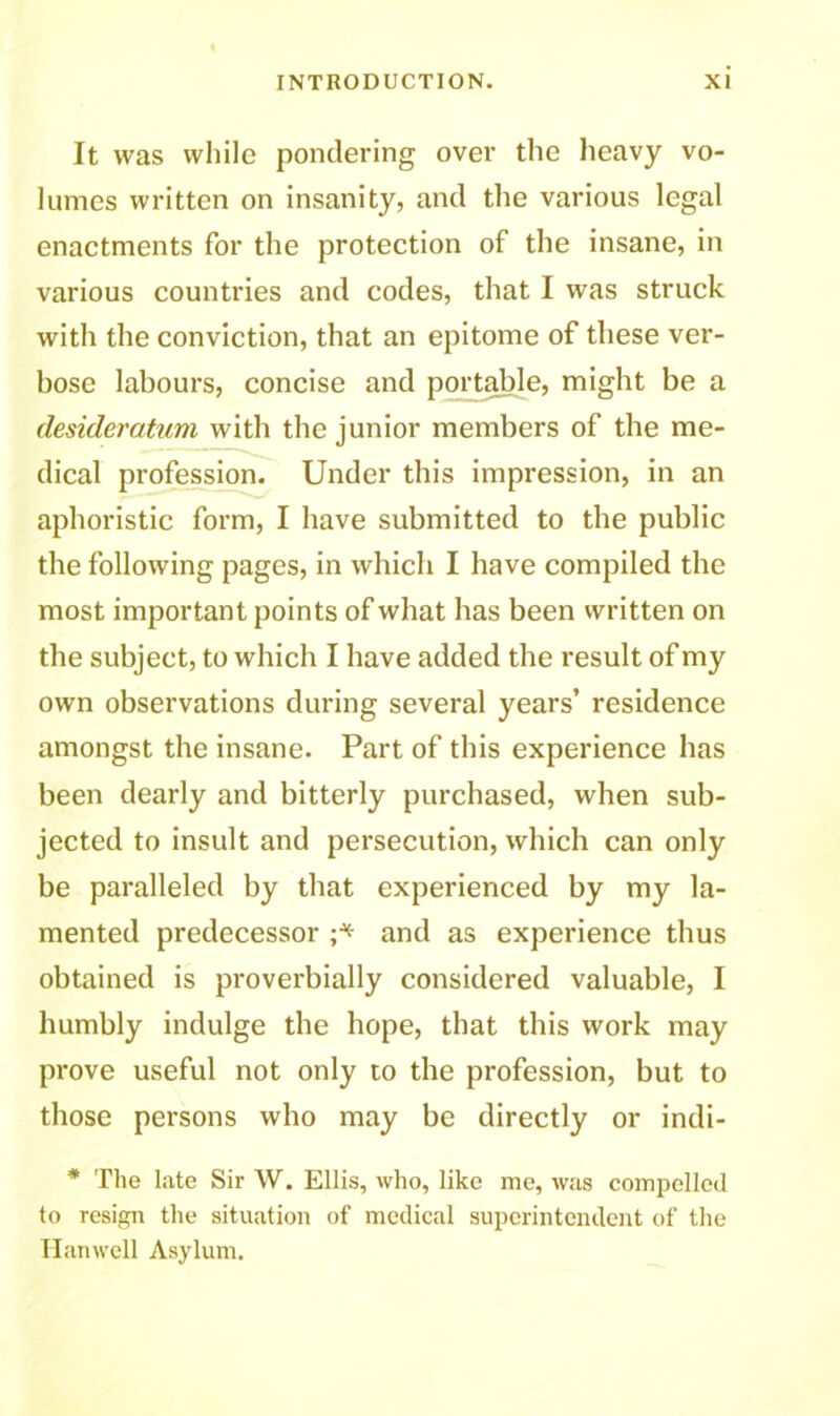 It was while pondering over the heavy vo- lumes written on insanity, and the various legal enactments for the protection of the insane, in various countries and codes, that I was struck with the conviction, that an epitome of these ver- bose labours, concise and portable, might be a desideratum with the junior members of the me- dical profession. Under this impression, in an aphoristic form, I have submitted to the public the following pages, in which I have compiled the most important points of what has been written on the subject, to which I have added the result of my own observations during several years’ residence amongst the insane. Part of this experience has been dearly and bitterly purchased, when sub- jected to insult and persecution, which can only be paralleled by that experienced by my la- mented predecessor ;■* and as experience thus obtained is proverbially considered valuable, I humbly indulge the hope, that this work may prove useful not only to the profession, but to those persons who may be directly or indi- * The late Sir W. Ellis, who, like me, was compelled to resign the situation of medical superintendent of the Hanwell Asylum.