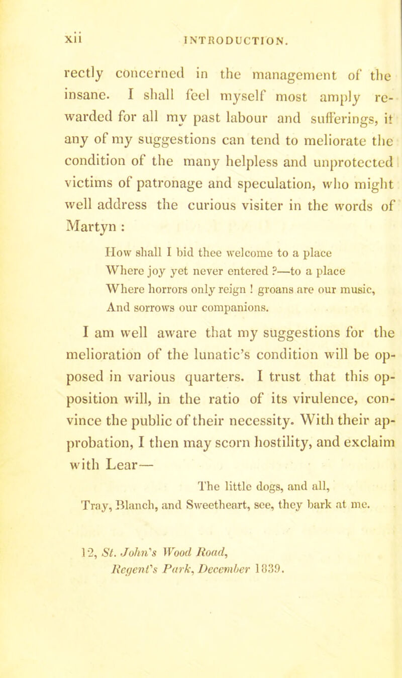 rectly concerned in the management of the insane. I shall feel myself most amply re- warded for all my past labour and sufferings, it any of my suggestions can tend to meliorate the condition of the many helpless and unprotected victims of patronage and speculation, who might well address the curious visiter in the words of Martyn : How shall I bid thee welcome to a place Where joy yet never entered ?—to a place Where horrors only reign ! groans are our music, And sorrows our companions. I am well aware that my suggestions for the melioration of the lunatic’s condition will be op- posed in various quarters. I trust that this op- position will, in the ratio of its virulence, con- vince the public of their necessity. With their ap- probation, I then may scorn hostility, and exclaim with Lear— The little dogs, and all, Tray, Blanch, and Sweetheart, see, they bark at me. 12, St. John's Wood Road, Regent's Park, December 1839.