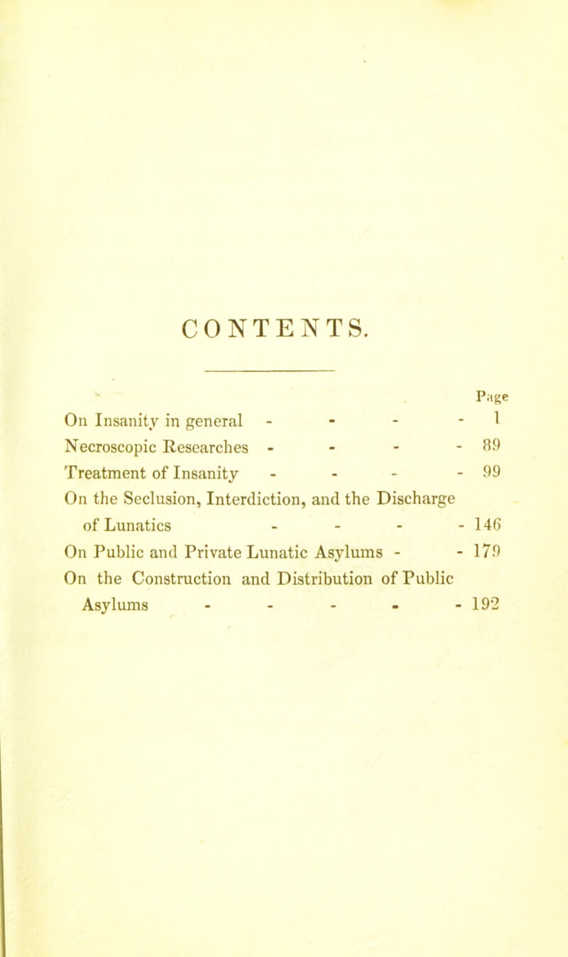 CONTENTS. Page On Insanity in general - - - 1 Necroscopic Researches - - - - 89 Treatment of Insanity - - - - 99 On the Seclusion, Interdiction, and the Discharge of Lunatics - - - - 146 On Public and Private Lunatic Asylums - - 179 On the Construction and Distribution of Public Asylums - - - - - 192