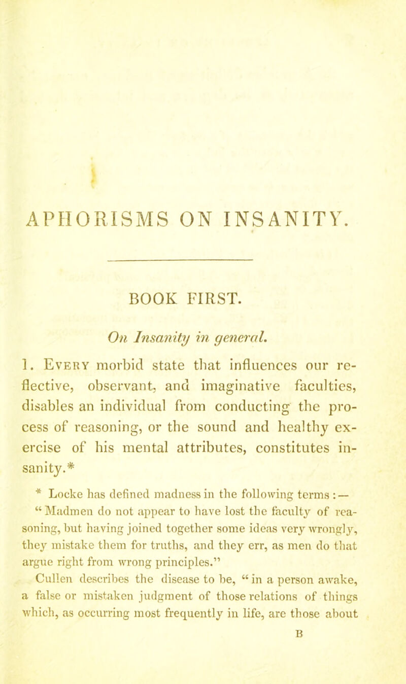 APHORISMS ON INSANITY. BOOK FIRST. On Insanity in general. 1. Every morbid state that influences our re- flective, observant, and imaginative faculties, disables an individual from conducting tbe pro- cess of reasoning, or tbe sound and healthy ex- ercise of his mental attributes, constitutes in- sanity.* * Locke has defined madness in the following terms : — “ Madmen do not appear to have lost the faculty of rea- soning, but having joined together some ideas very wrongly, they mistake them for truths, and they err, as men do that argue right from wrong principles.” Cullen describes the disease to be, “ in a person awake, a false or mistaken judgment of those relations of things which, as occurring most frequently in life, are those about B
