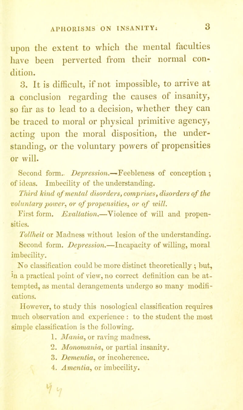 upon the extent to which the mental faculties have been perverted from their normal con- dition. 3. It is difficult, if not impossible, to arrive at a conclusion regarding the causes of insanity, so far as to lead to a decision, whether they can be traced to moral or physical primitive agency, acting upon the moral disposition, the under- standing, or the voluntary powers of propensities or will. Second form.. Depression.—Feebleness of conception ; of ideas. Imbecility of the understanding. Third kind of mental disorders, comprises, disorders of the voluntary power, or of propensities, or of will. First form. Exaltation.—Violence of will and propen- sities. Tollheit or Madness without lesion of the understanding. Second form. Depression.—Incapacity of willing, moral imbecility. No classification could be more distinct theoretically ; but, hi a practical point of view, no correct definition can be at- tempted, as mental derangements undergo so many modifi- cations. However, to study this nosological classification requires much observation and experience : to the student the most simple classification is the following. 1. Mania, or raving madness. 2. Monomania, or partial insanity. 3. Dementia, or incoherence. 4. Amentia, or imbecility.