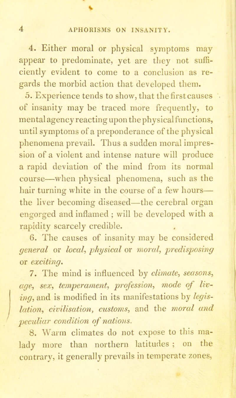 4 APHORISMS ON INSANITY. 4. Either moral or physical symptoms may appear to predominate, yet are they not suffi- ciently evident to come to a conclusion as re- gards the morbid action that developed them. 5. Experience tends to show, that the first causes of insanity may be traced more frequently, to mental agency reacting upon the physical functions, until symptoms of a preponderance of the physical phenomena prevail. Thus a sudden moral impres- sion of a violent and intense nature will produce a rapid deviation of the mind from its normal course—when physical phenomena, such as the hair turning white in the course of a few hours— the liver becoming diseased—the cerebral organ engorged and inflamed ; will be developed with a rapidity scarcely credible. 6. The causes of insanity may be considered general or local, physical or moral, predisposing or exciting. 7. The mind is influenced by climate, seasons, age, sex, temperament, profession, mode of liv- ing, and is modified in its manifestations by legis- lation, civilisation, customs, and the moral and peculiar condition of nations. 8. Warm climates do not expose to this ma- lady more than northern latitudes ; on the contrary, it generally prevails in temperate zones,