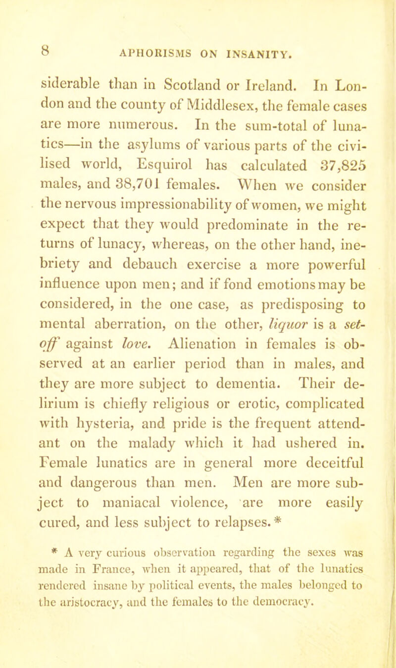 siderable than in Scotland or Ireland. In Lon- don and the county of Middlesex, the female cases are more numerous. In the sum-total of luna- tics—in the asylums of various parts of the civi- lised world, Esquirol has calculated 37,825 males, and 38,701 females. When we consider the nervous impressionability of women, we might expect that they would predominate in the re- turns of lunacy, whereas, on the other hand, ine- briety and debauch exercise a more powerful influence upon men; and if fond emotions may be considered, in the one case, as predisposing to mental aberration, on the other, liquor is a set- off against love. Alienation in females is ob- served at an earlier period than in males, and they are more subject to dementia. Their de- lirium is chiefly religious or erotic, complicated with hysteria, and pride is the frequent attend- ant on the malady which it had ushered in. Female lunatics are in general more deceitful and dangerous than men. Men are more sub- ject to maniacal violence, are more easily cured, and less subject to relapses.* * A very curious observation regarding the sexes was made in France, when it appeared, that of the lunatics rendered insane by political events, the males belonged to the aristocracy, and the females to the democracy.