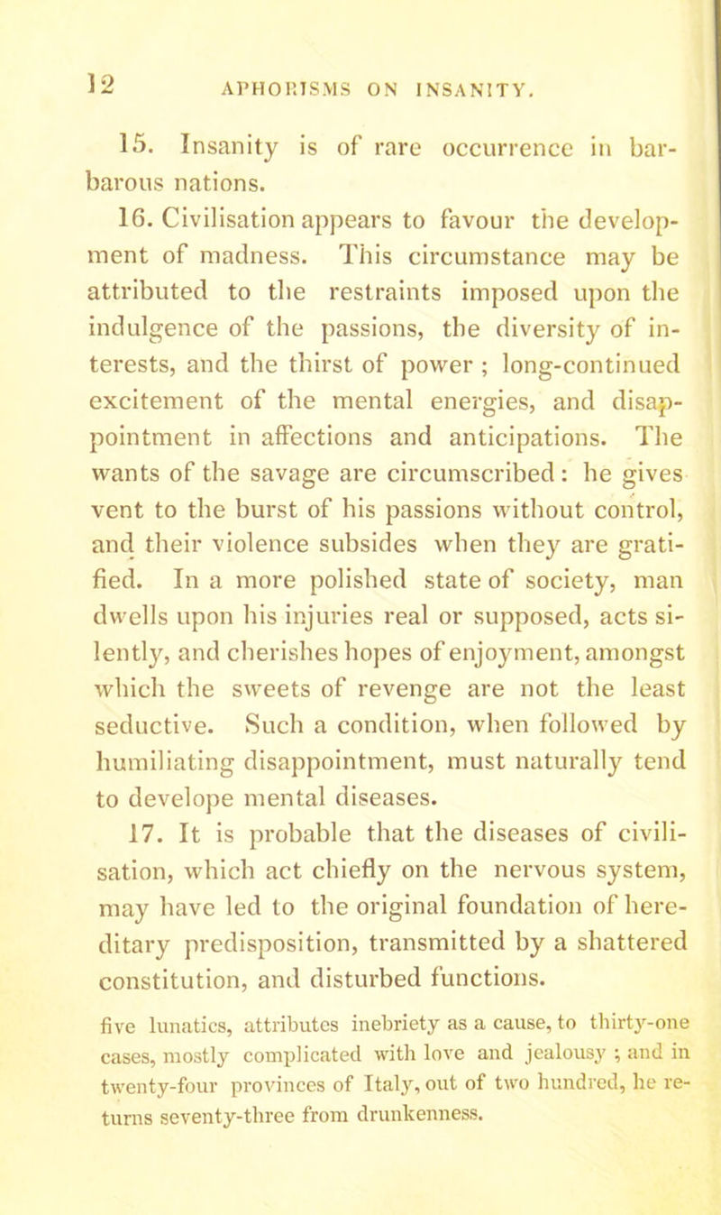 15. Insanity is of rare occurrence in bar- barous nations. 16. Civilisation appears to favour the develop- ment of madness. This circumstance may be attributed to the restraints imposed upon the indulgence of the passions, the diversity of in- terests, and the thirst of power ; long-continued excitement of the mental energies, and disap- pointment in affections and anticipations. The wants of the savage are circumscribed: he gives vent to the burst of his passions without control, and their violence subsides when they are grati- fied. In a more polished state of society, man dwells upon his injuries real or supposed, acts si- lently, and cherishes hopes of enjoyment, amongst which the sweets of revenge are not the least seductive. Such a condition, when followed by humiliating disappointment, must naturally tend to develope mental diseases. 17. It is probable that the diseases of civili- sation, which act chiefly on the nervous system, may have led to the original foundation of here- ditary predisposition, transmitted by a shattered constitution, and disturbed functions. five lunatics, attributes inebriety as a cause, to thirty-one cases, mostly complicated with love and jealousy ; and in twenty-four provinces of Italy, out of two hundred, he re- turns seventy-three from drunkenness.