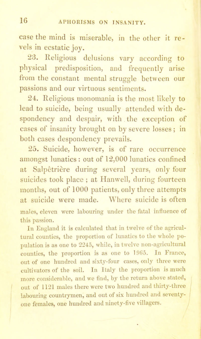1G case the mind is miserable, in the other it re- vels in ecstatic joy. 23. Religious delusions vary according to physical predisposition, and frequently arise from the constant mental struggle between our passions and our virtuous sentiments. 24. Religious monomania is the most likely to lead to suicide, being usually attended with de- spondency and despair, with the exception of cases of insanity brought on by severe losses; in both cases despondency prevails. 25. Suicide, however, is of rare occurrence amongst lunatics : out of 12,000 lunatics confined at Salpetriere during several years, only four suicides took place ; at Hanwell, during fourteen months, out of 1000 patients, only three attempts at suicide were made. Where suicide is often males, eleven were labouring under the fatal influence of this passion. In England it is calculated that in twelve of the agricul- tural counties, the proportion of lunatics to the whole po- pulation is as one to 2245, while, in twelve non-agricultural counties, the proportion is as one to 1965. In France, out of one hundred and sixty-four cases, only three were cultivators of the soil. In Italy the proportion is much more considerable, and we find, by the return above stated, out of 1121 males there were two hundred and thirty-three labouring countrymen, and out of six hundred and seventy- one females, one hundred and ninety-five villagers.