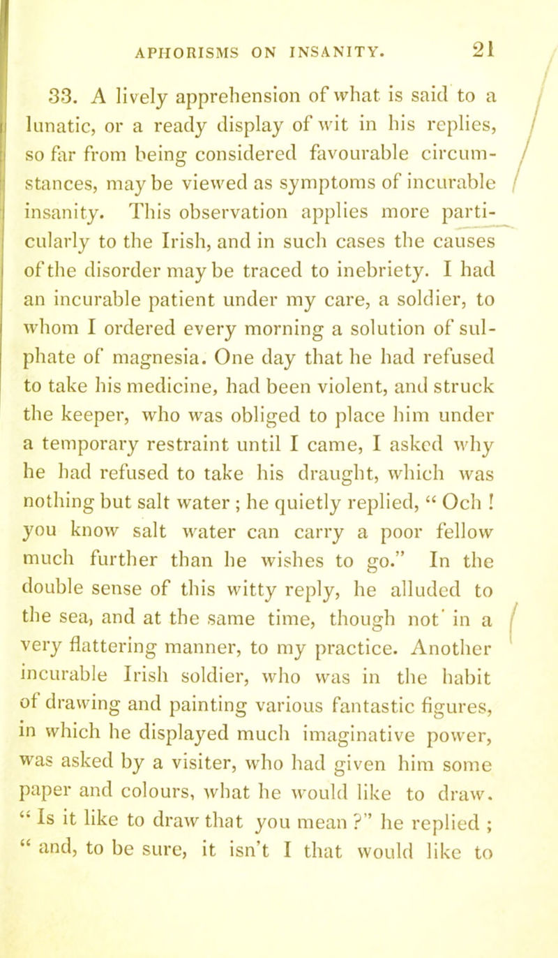 33. A lively apprehension of what is said to a lunatic, or a ready display of wit in his replies, so far from being considered favourable circum- stances, maybe viewed as symptoms of incurable insanity. This observation applies more parti- cularly to the Irish, and in such cases the causes of the disorder may be traced to inebriety. I had an incurable patient under my care, a soldier, to whom I ordered every morning a solution of sul- phate of magnesia. One day that he had refused to take his medicine, had been violent, and struck the keeper, who was obliged to place him under a temporary restraint until I came, I asked why he had refused to take his draught, which was nothing but salt water ; he quietly replied, “ Och ! you know salt water can carry a poor fellow much further than he wishes to go.” In the double sense of this witty reply, he alluded to the sea, and at the same time, though not in a very flattering manner, to my practice. Another incurable Irish soldier, who was in the habit of drawing and painting various fantastic figures, in which he displayed much imaginative power, was asked by a visiter, who had given him some paper and colours, what he would like to draw. Is it like to draw that you mean ?” he replied ; “ and, to be sure, it isn’t I that would like to