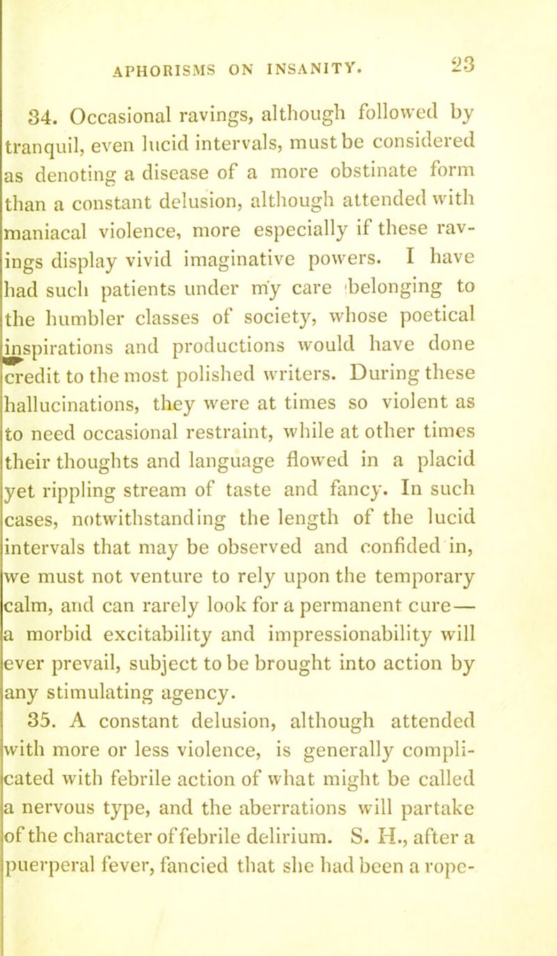 34. Occasional ravings, although followed by tranquil, even lucid intervals, must be consideied as denoting a disease of a more obstinate form than a constant delusion, although attended with maniacal violence, more especially if these rav- ings display vivid imaginative powers. I have had such patients under m'y care belonging to the humbler classes of society, whose poetical inspirations and productions would have done credit to the most polished writers. During these hallucinations, they were at times so violent as to need occasional restraint, while at other times their thoughts and language flowed in a placid yet rippling stream of taste and fancy. In such cases, notwithstanding the length of the lucid intervals that may be obseiwed and confided in, we must not venture to rely upon the temporary calm, and can rarely look for a permanent cure— a morbid excitability and impressionability will ever prevail, subject to be brought into action by any stimulating agency. 35. A constant delusion, although attended with more or less violence, is generally compli- cated with febrile action of what might be called a nervous type, and the aberrations will partake of the character of febrile delirium. S. H., after a puerperal fever, fancied that she had been a rope-