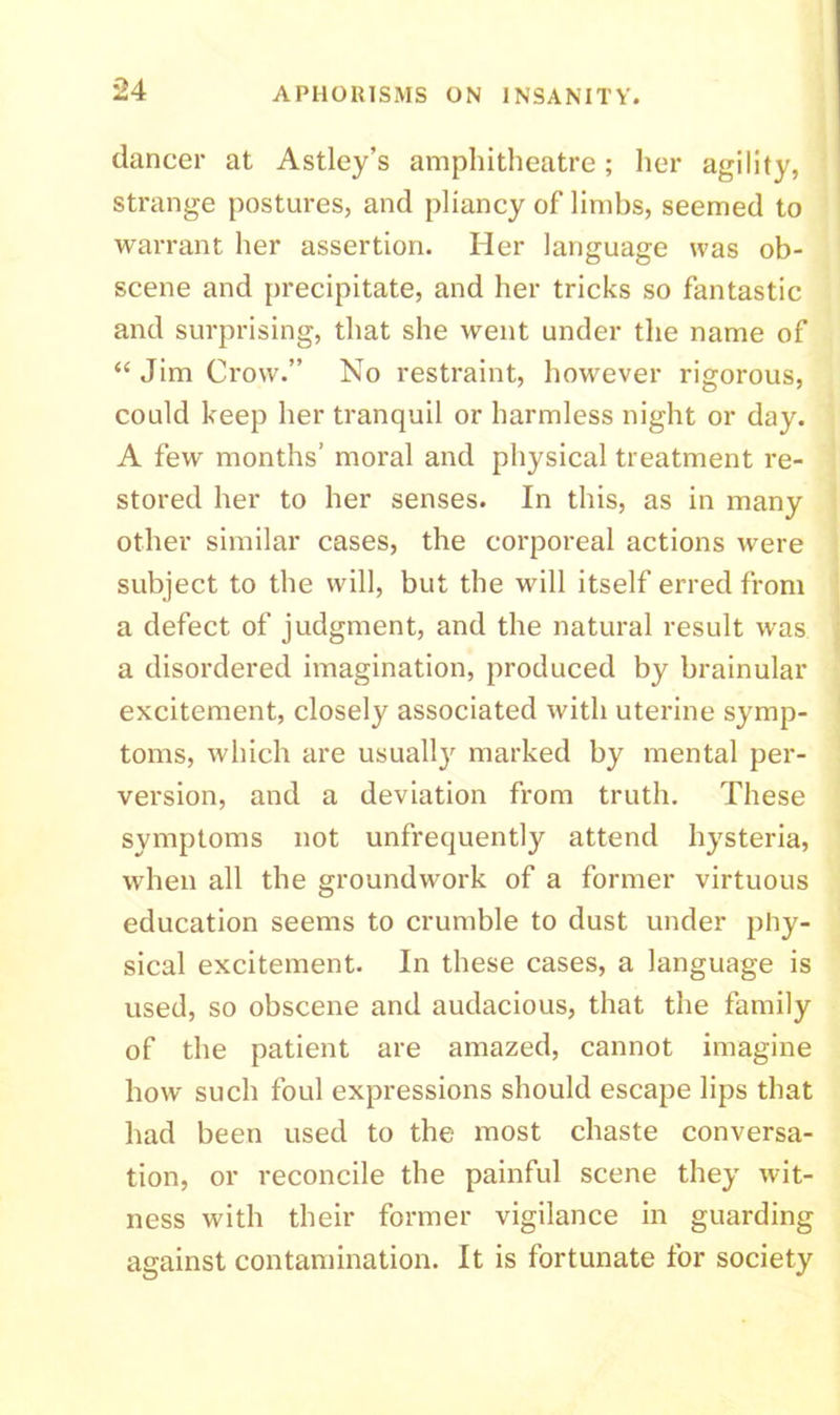 dancer at Astley’s amphitheatre; her agility, strange postures, and pliancy of limbs, seemed to warrant her assertion. Her language was ob- scene and precipitate, and her tricks so fantastic and surprising, that she went under the name of “ Jim Crow.” No restraint, however rigorous, could keep her tranquil or harmless night or day. A few months’ moral and physical treatment re- stored her to her senses. In this, as in many other similar cases, the corporeal actions were subject to the will, but the will itself erred from a defect of judgment, and the natural result was a disordered imagination, produced by brainular excitement, closely associated with uterine symp- toms, which are usually marked by mental per- version, and a deviation from truth. These symptoms not unfrequently attend hysteria, when all the groundwork of a former virtuous education seems to crumble to dust under phy- sical excitement. In these cases, a language is used, so obscene and audacious, that the family of the patient are amazed, cannot imagine how such foul expressions should escape lips that had been used to the most chaste conversa- tion, or reconcile the painful scene they wit- ness with their former vigilance in guarding against contamination. It is fortunate for society