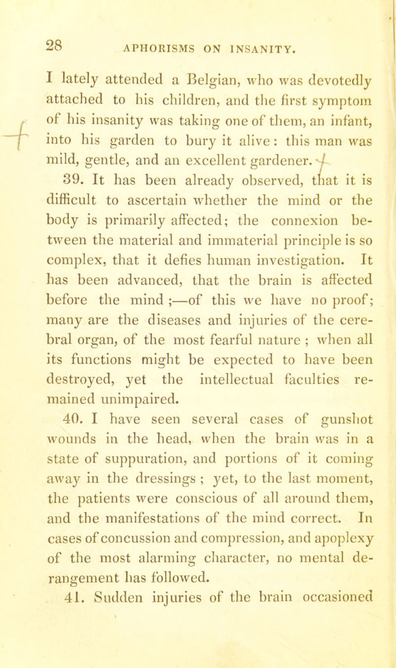 I lately attended a Belgian, who was devotedly attached to his children, and the first symptom of his insanity was taking one of them, an infant, into his garden to bury it alive: this man was mild, gentle, and an excellent gardener. / 39. It has been already observed, that it is difficult to ascertain whether the mind or the body is primarily affected; the connexion be- tween the material and immaterial principle is so complex, that it defies human investigation. It has been advanced, that the brain is affected before the mind;—of this we have no proof; many are the diseases and injuries of the cere- bral organ, of the most fearful nature ; when all its functions might be expected to have been destroyed, yet the intellectual faculties re- mained unimpaired. 40. I have seen several cases of gunshot wounds in the head, when the brain was in a state of suppuration, and portions of it coming away in the dressings ; yet, to the last moment, the patients were conscious of all around them, and the manifestations of the mind correct. In cases of concussion and compression, and apoplexy of the most alarming character, no mental de- rangement has followed. 41. Sudden injuries of the brain occasioned