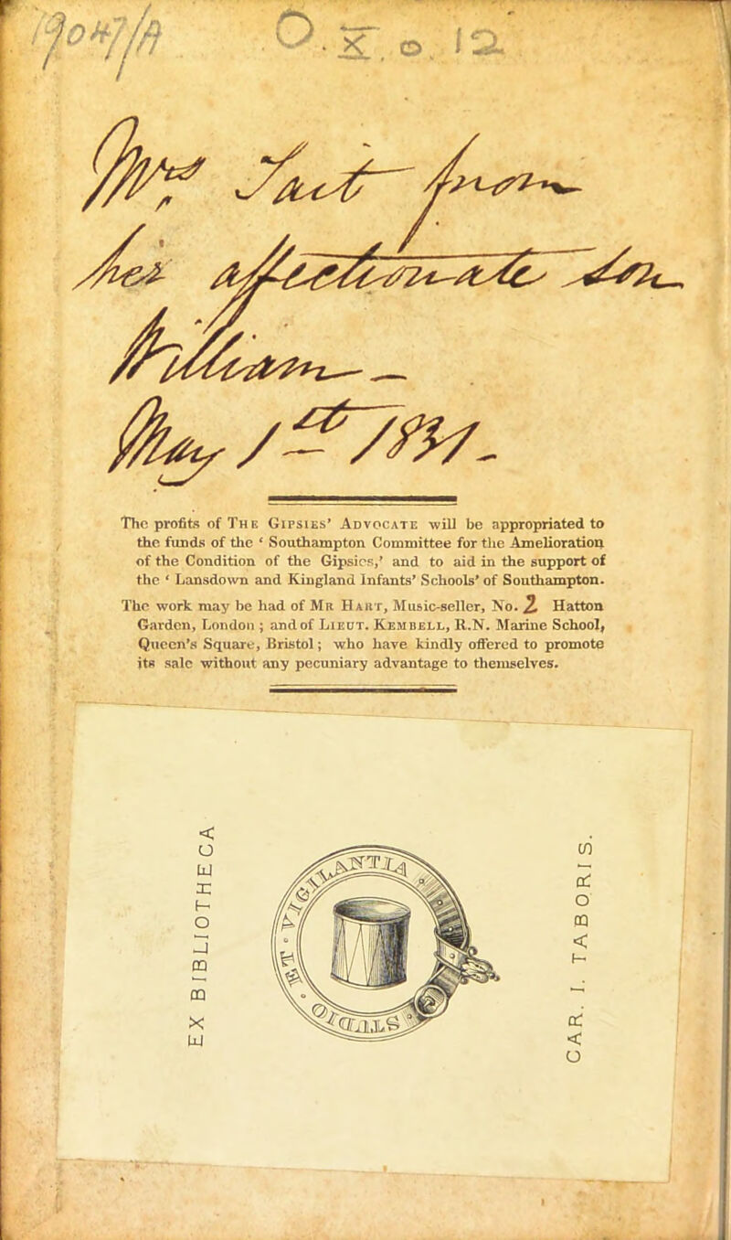 The profits of The Gipsies' Advocate will be appropriated to the funds of the ' Southampton Committee for the Amelioration of the Condition of the Gipsies,' and to aid in the support of the ' Lansdown and Kingland Infants' Schools' of Southsimpton. The work may be had of Mr Haht, Music-seller, No. 2 Hatton Garden, London ; and of Lieut. Kembell, ll.N. Marine School, Queen's Square, Bristol; who have kindly offered to promote jt« sale without any pecuniary advantage to themselves. <