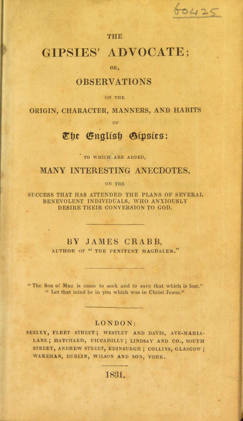 THE GIPSIES' ADVOCATE; OR, OBSERVATIONS ON THE ORIGIN, CHARACTER, MANNERS, AND HABITS OF TO WHICH AHE ADDED, MANY INTERESTING ANECDOTES, ON THE SUCCESS THAT HAS ATTENDED THE PLANS OF SEVERAL BENEVOLENT INDIVIDUALS, WHO ANXIOUSLY DESIRE THEIR CONVERSION TO GOD. BY JAMES CRABB, AUTHOR OF  THE PENITENT MAGDALEN.  The Son of Man is come to seek and to save that which is lost.  Let that mind be in you wliich was in Christ Jesus. LONDON: seeley, fleet street; westley and davis, ave-maria- lane; hatcharu, Piccadilly; undsay and co., south street, andrew street, edinburgh ; collins, glasgow; wakeman, dublin, wilson amd son, york. 1831.