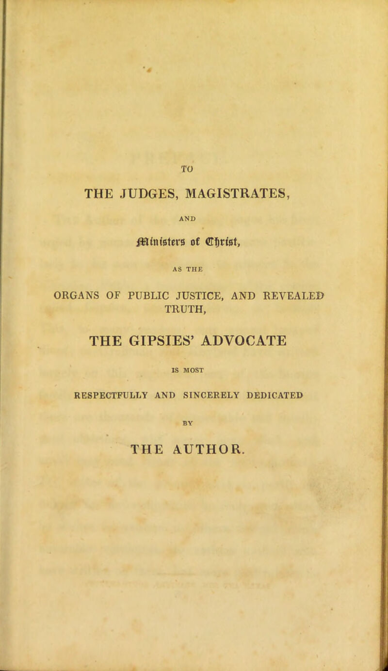 THE JUDGES, MAGISTRATES, AND Mlniiitvi of CiDrtst, AS THE ORGANS OF PUBLIC JUSTICE, AND REVEALED TRUTH, THE GIPSIES' ADVOCATE IS MOST RESPECTFULLY AND SINCERELY DEDICATED BY THE AUTHOR.