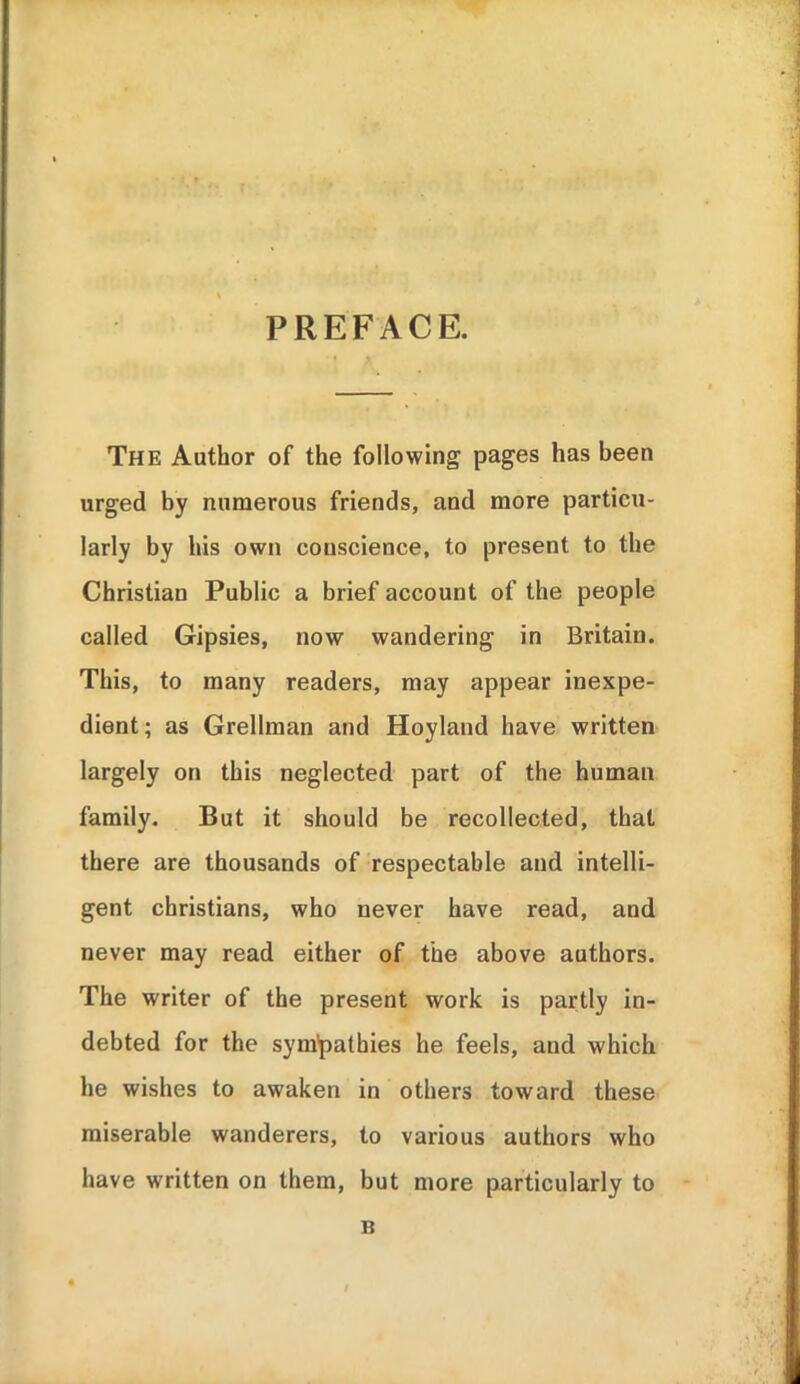 PREFACE. The Author of the following pages has been urged by numerous friends, and more particu- larly by his own conscience, to present to the Christian Public a brief account of the people called Gipsies, now wandering in Britain. This, to many readers, may appear inexpe- dient; as Grellman and Hoyland have written largely on this neglected part of the human family. But it should be recollected, that there are thousands of respectable and intelli- gent christians, who never have read, and never may read either of the above authors. The writer of the present work is partly in- debted for the sym*pathies he feels, and which he wishes to awaken in others toward these miserable wanderers, to various authors who have written on them, but more particularly to B