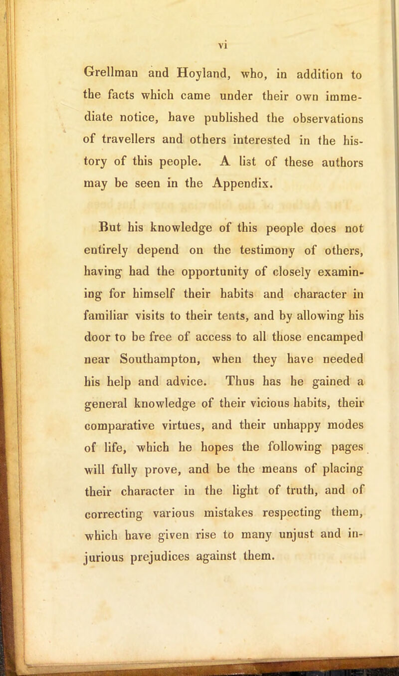 Grellman and Hoyland, who, in addition to the facts which came under their own imme- diate notice, have published the observations of travellers and others interested in the his- tory of this people. A list of these authors may be seen in the Appendix. But his knowledge of this people does not entirely depend on the testimony of others, having had the opportunity of closely examin- ing for himself their habits and character in familiar visits to their tents, and by allowing his door to be free of access to all those encamped near Southampton, when they have needed his help and advice. Thus has he gained a general knowledge of their vicious habits, their comparative virtues, and their unhappy modes of life, which he hopes the following pages will fully prove, and be the means of placing their character in the light of truth, and of correcting various mistakes respecting them, which have given rise to many unjust and in- jurious prejudices against them.