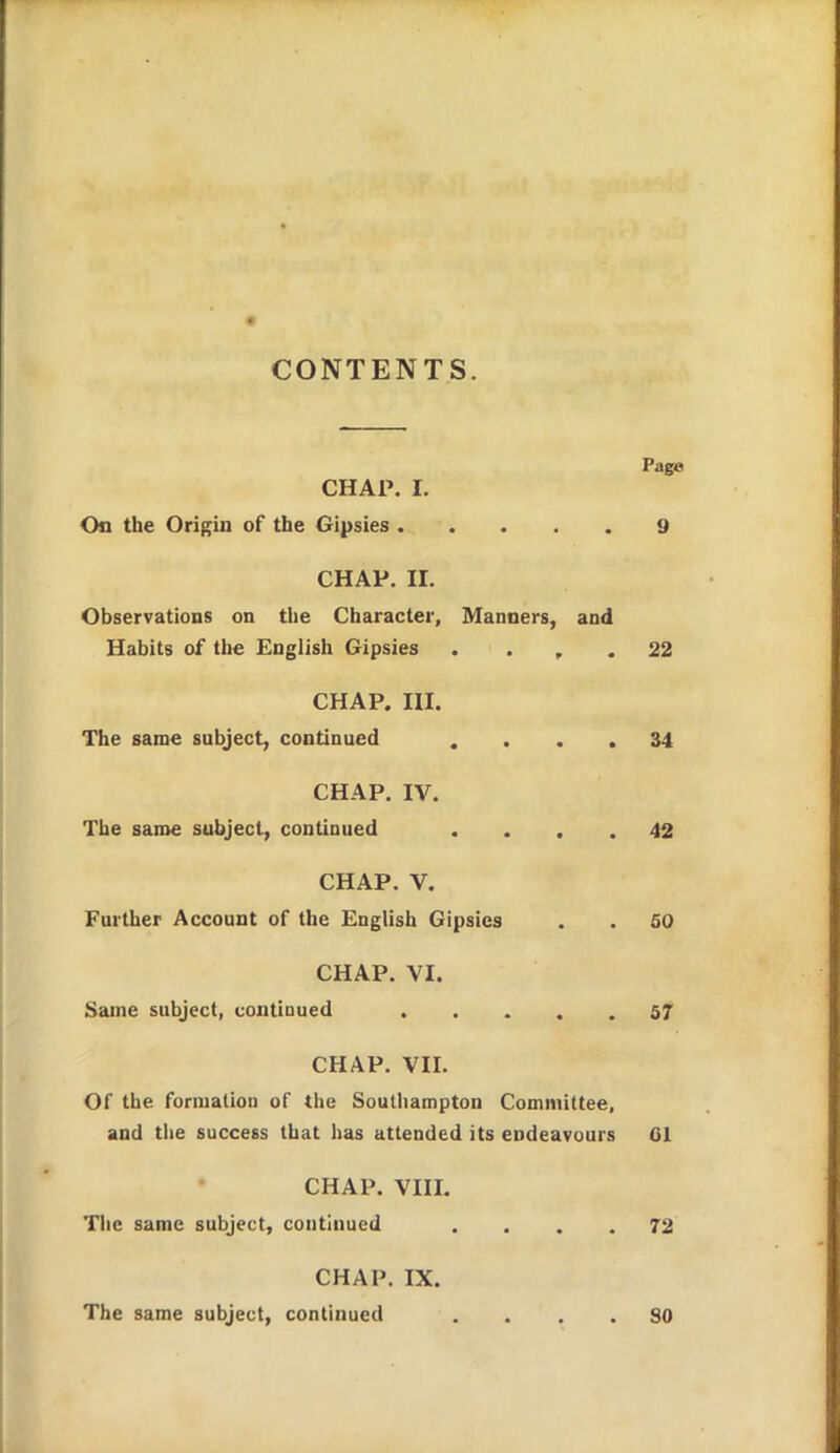 CONTENTS. Page CHAP. I. On the Origin of the Gipsies 9 CHAP. II. Observations on the Character, Manners, and Habits of the English Gipsies . . , . 22 CHAP. III. The same subject, continued .... 34 CHAP. IV. The same subject, continued .... 42 CHAP. V. Further Account of the English Gipsies . . 50 CHAP. VI. Same subject, contioued 57 CHAP. VII. Of the formation of the Southampton Committee, and the success that has attended its endeavours CI CHAP. VIII. Tlic same subject, continued .... 72 CHAP. IX. The same subject, continued .... SO